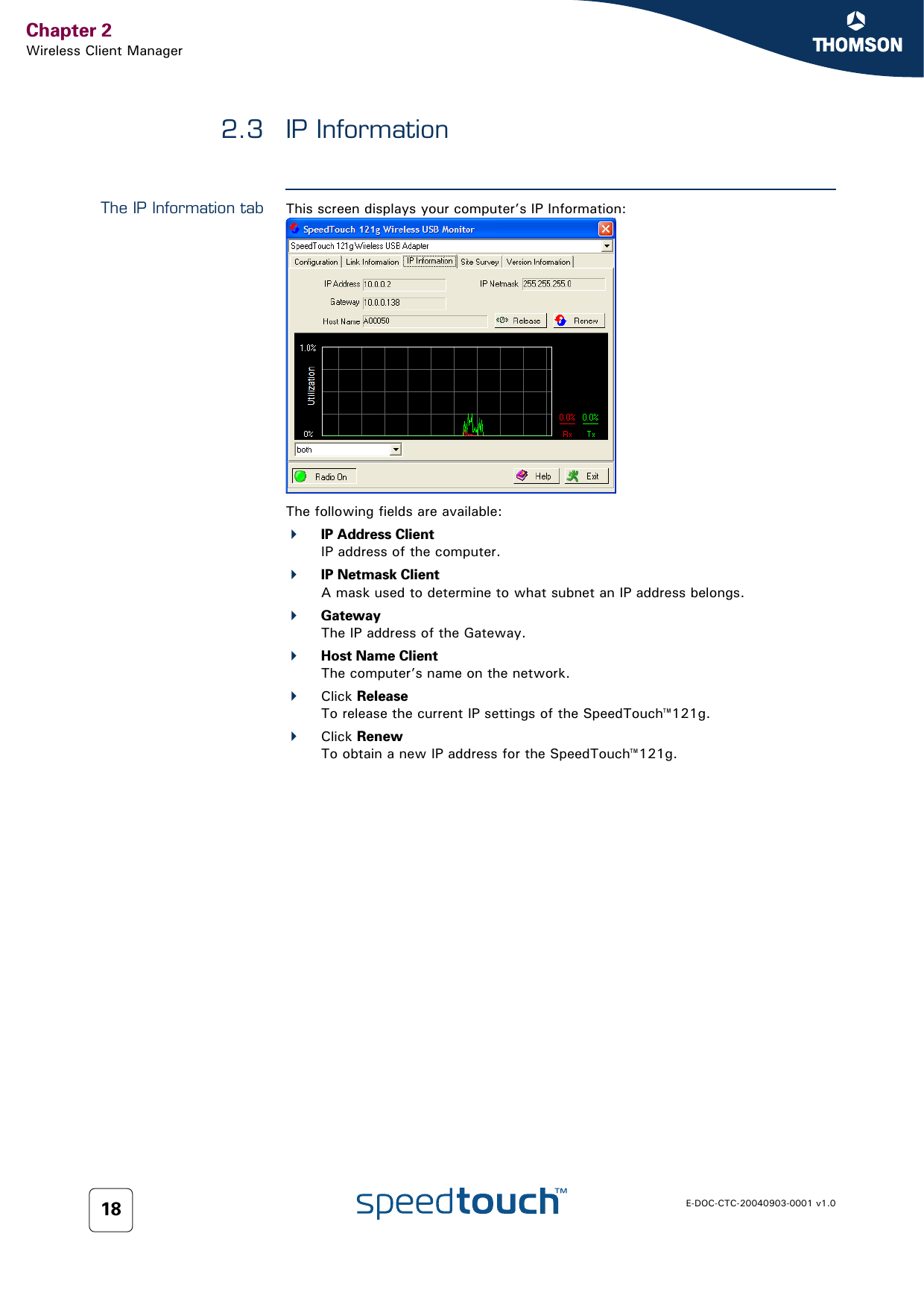 Chapter 2Wireless Client ManagerE-DOC-CTC-20040903-0001 v1.0182.3 IP InformationThe IP Information tab This screen displays your computer’s IP Information:The following fields are available:IP Address ClientIP address of the computer.IP Netmask ClientA mask used to determine to what subnet an IP address belongs.GatewayThe IP address of the Gateway.Host Name ClientThe computer’s name on the network.Click ReleaseTo release the current IP settings of the SpeedTouch™121g.Click RenewTo obtain a new IP address for the SpeedTouch™121g.