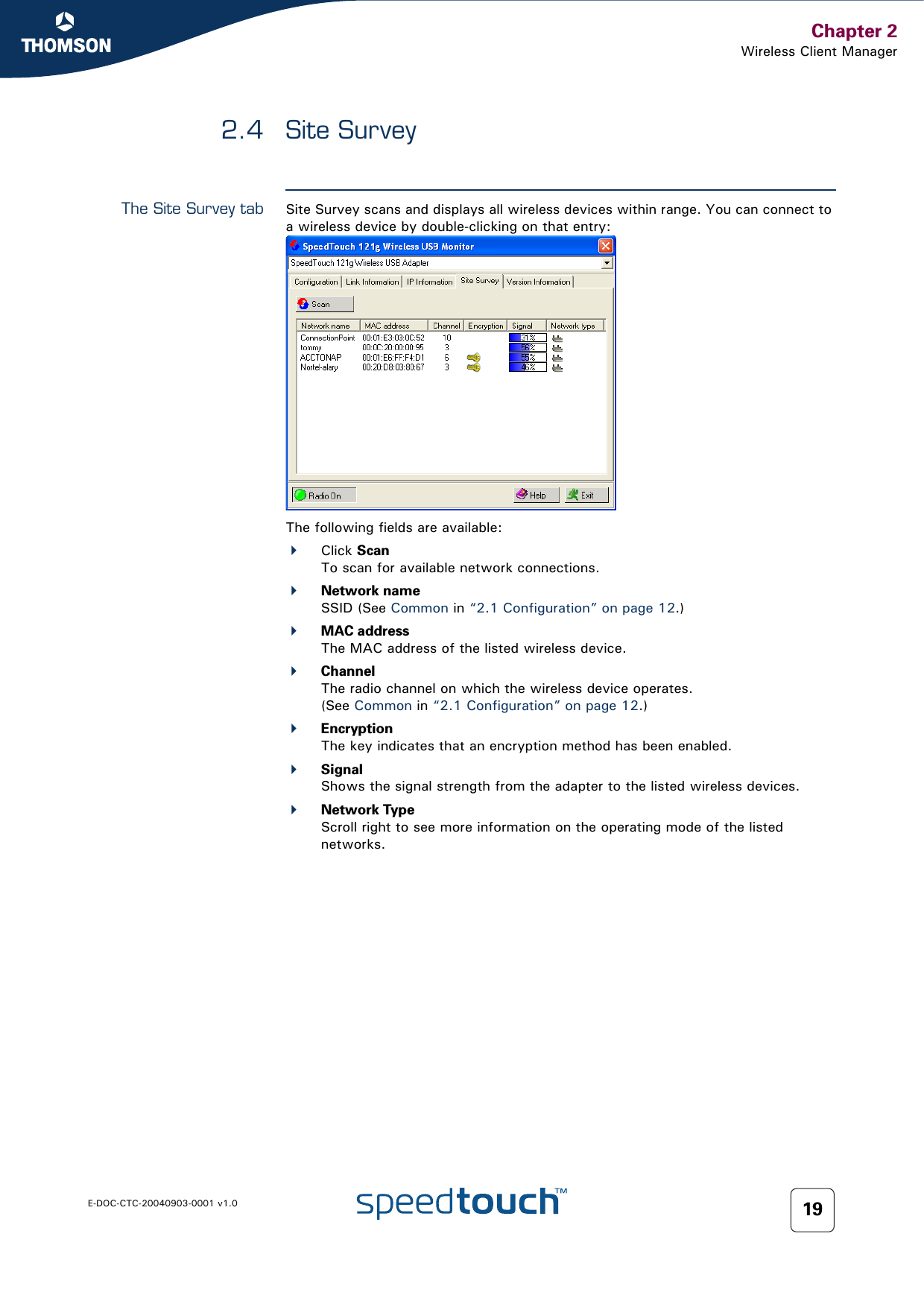 Chapter 2Wireless Client ManagerE-DOC-CTC-20040903-0001 v1.0 192.4 Site SurveyThe Site Survey tab Site Survey scans and displays all wireless devices within range. You can connect to a wireless device by double-clicking on that entry:The following fields are available:Click ScanTo scan for available network connections.Network nameSSID (See Common in “2.1 Configuration” on page 12.)MAC addressThe MAC address of the listed wireless device.ChannelThe radio channel on which the wireless device operates.(See Common in “2.1 Configuration” on page 12.)EncryptionThe key indicates that an encryption method has been enabled.SignalShows the signal strength from the adapter to the listed wireless devices.Network TypeScroll right to see more information on the operating mode of the listed networks.