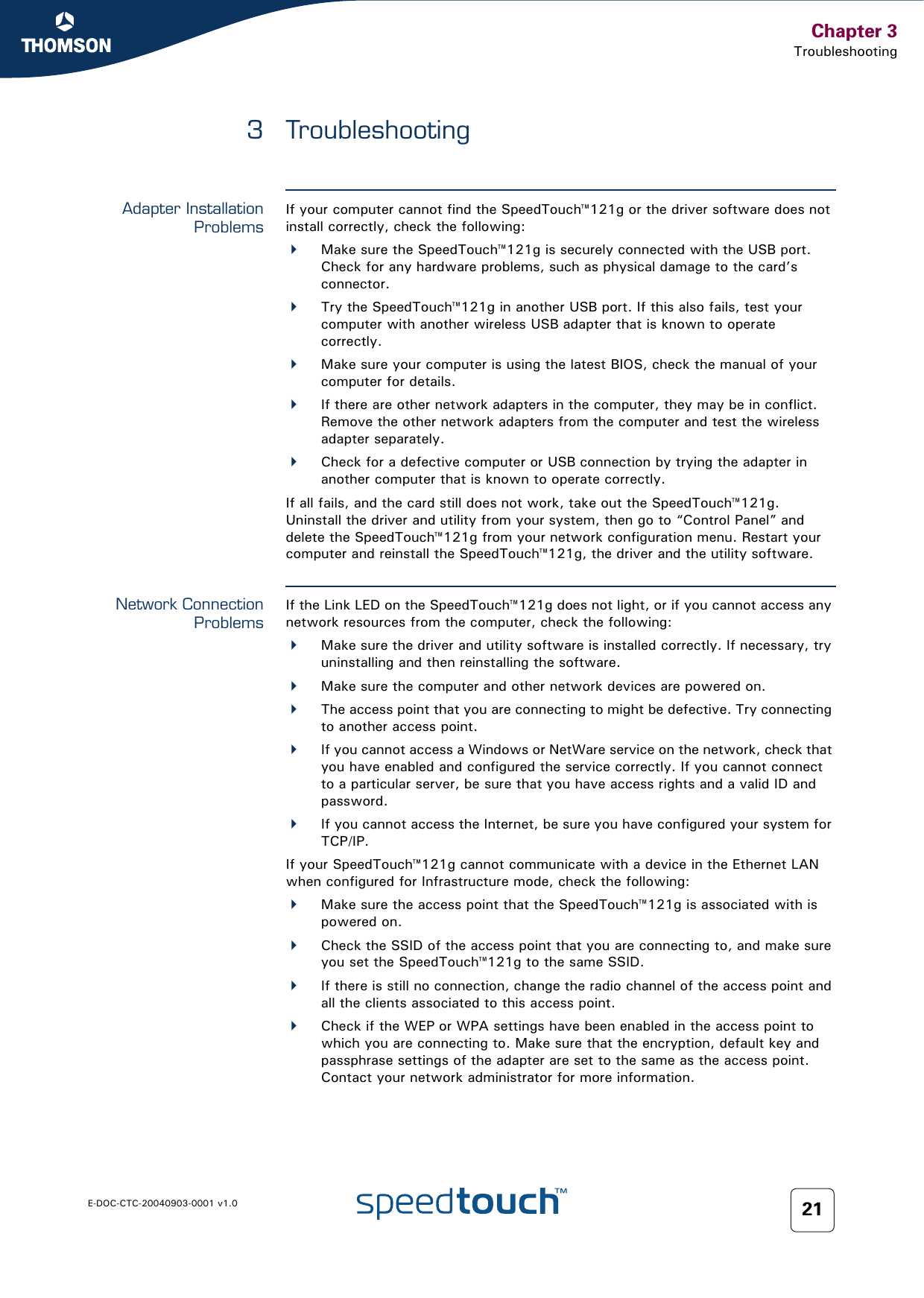 Chapter 3TroubleshootingE-DOC-CTC-20040903-0001 v1.0 213 TroubleshootingAdapter InstallationProblemsIf your computer cannot find the SpeedTouch™121g or the driver software does not install correctly, check the following:Make sure the SpeedTouch™121g is securely connected with the USB port. Check for any hardware problems, such as physical damage to the card’s connector. Try the SpeedTouch™121g in another USB port. If this also fails, test your computer with another wireless USB adapter that is known to operate correctly.Make sure your computer is using the latest BIOS, check the manual of your computer for details.If there are other network adapters in the computer, they may be in conflict. Remove the other network adapters from the computer and test the wireless adapter separately.Check for a defective computer or USB connection by trying the adapter in another computer that is known to operate correctly.If all fails, and the card still does not work, take out the SpeedTouch™121g. Uninstall the driver and utility from your system, then go to “Control Panel” and delete the SpeedTouch™121g from your network configuration menu. Restart your computer and reinstall the SpeedTouch™121g, the driver and the utility software.Network ConnectionProblemsIf the Link LED on the SpeedTouch™121g does not light, or if you cannot access any network resources from the computer, check the following:Make sure the driver and utility software is installed correctly. If necessary, try uninstalling and then reinstalling the software.Make sure the computer and other network devices are powered on.The access point that you are connecting to might be defective. Try connecting to another access point.If you cannot access a Windows or NetWare service on the network, check that you have enabled and configured the service correctly. If you cannot connect to a particular server, be sure that you have access rights and a valid ID and password.If you cannot access the Internet, be sure you have configured your system for TCP/IP.If your SpeedTouch™121g cannot communicate with a device in the Ethernet LAN when configured for Infrastructure mode, check the following:Make sure the access point that the SpeedTouch™121g is associated with is powered on.Check the SSID of the access point that you are connecting to, and make sure you set the SpeedTouch™121g to the same SSID.If there is still no connection, change the radio channel of the access point and all the clients associated to this access point. Check if the WEP or WPA settings have been enabled in the access point to which you are connecting to. Make sure that the encryption, default key and passphrase settings of the adapter are set to the same as the access point. Contact your network administrator for more information.