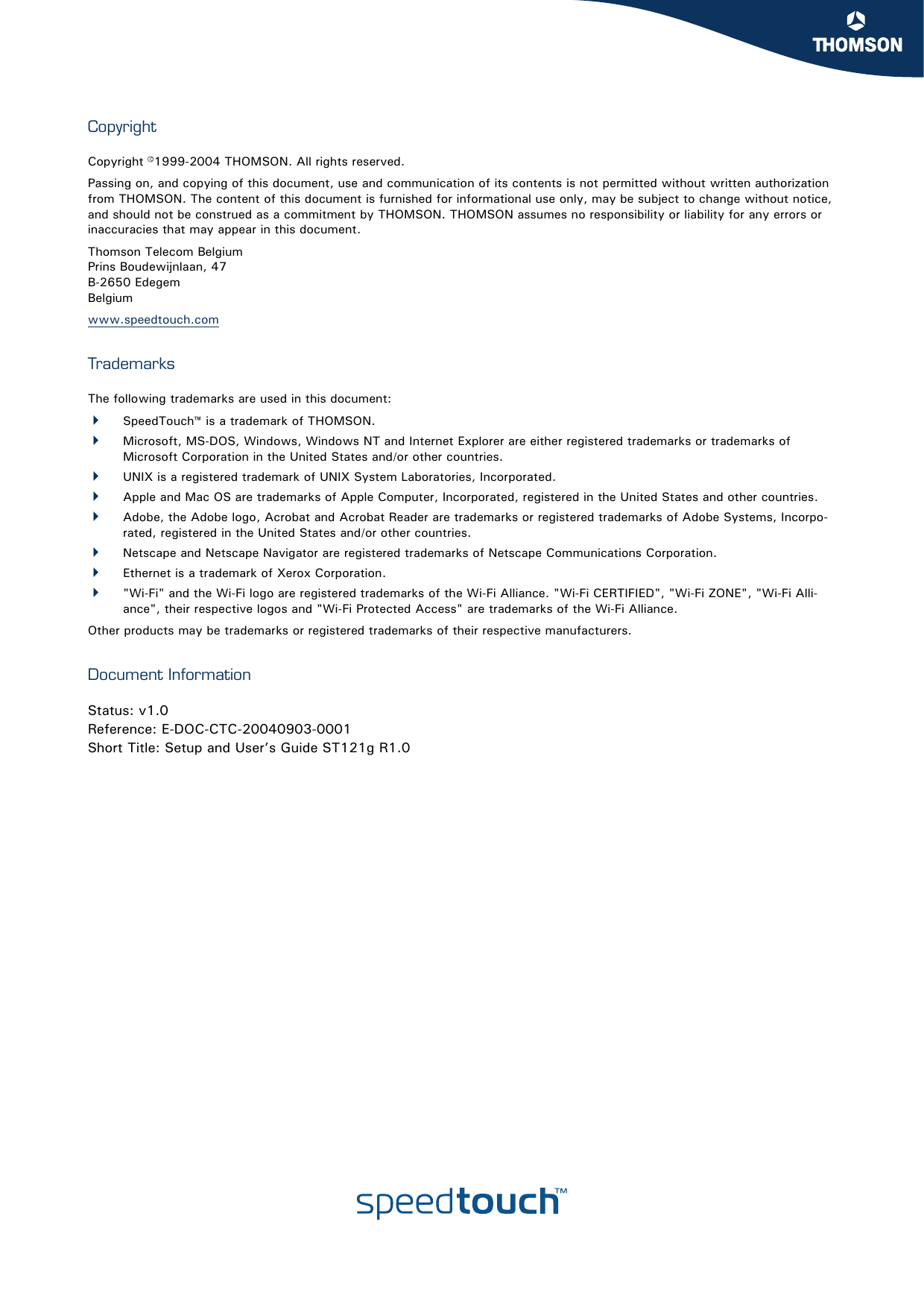 CopyrightCopyright ©1999-2004 THOMSON. All rights reserved. Passing on, and copying of this document, use and communication of its contents is not permitted without written authorization from THOMSON. The content of this document is furnished for informational use only, may be subject to change without notice, and should not be construed as a commitment by THOMSON. THOMSON assumes no responsibility or liability for any errors or inaccuracies that may appear in this document.Thomson Telecom BelgiumPrins Boudewijnlaan, 47 B-2650 Edegem Belgium www.speedtouch.comTrademarksThe following trademarks are used in this document:SpeedTouch™ is a trademark of THOMSON.Microsoft, MS-DOS, Windows, Windows NT and Internet Explorer are either registered trademarks or trademarks of Microsoft Corporation in the United States and/or other countries.UNIX is a registered trademark of UNIX System Laboratories, Incorporated.Apple and Mac OS are trademarks of Apple Computer, Incorporated, registered in the United States and other countries.Adobe, the Adobe logo, Acrobat and Acrobat Reader are trademarks or registered trademarks of Adobe Systems, Incorpo-rated, registered in the United States and/or other countries.Netscape and Netscape Navigator are registered trademarks of Netscape Communications Corporation.Ethernet is a trademark of Xerox Corporation.&quot;Wi-Fi&quot; and the Wi-Fi logo are registered trademarks of the Wi-Fi Alliance. &quot;Wi-Fi CERTIFIED&quot;, &quot;Wi-Fi ZONE&quot;, &quot;Wi-Fi Alli-ance&quot;, their respective logos and &quot;Wi-Fi Protected Access&quot; are trademarks of the Wi-Fi Alliance.Other products may be trademarks or registered trademarks of their respective manufacturers.Document InformationStatus: v1.0Reference: E-DOC-CTC-20040903-0001Short Title: Setup and User’s Guide ST121g R1.0