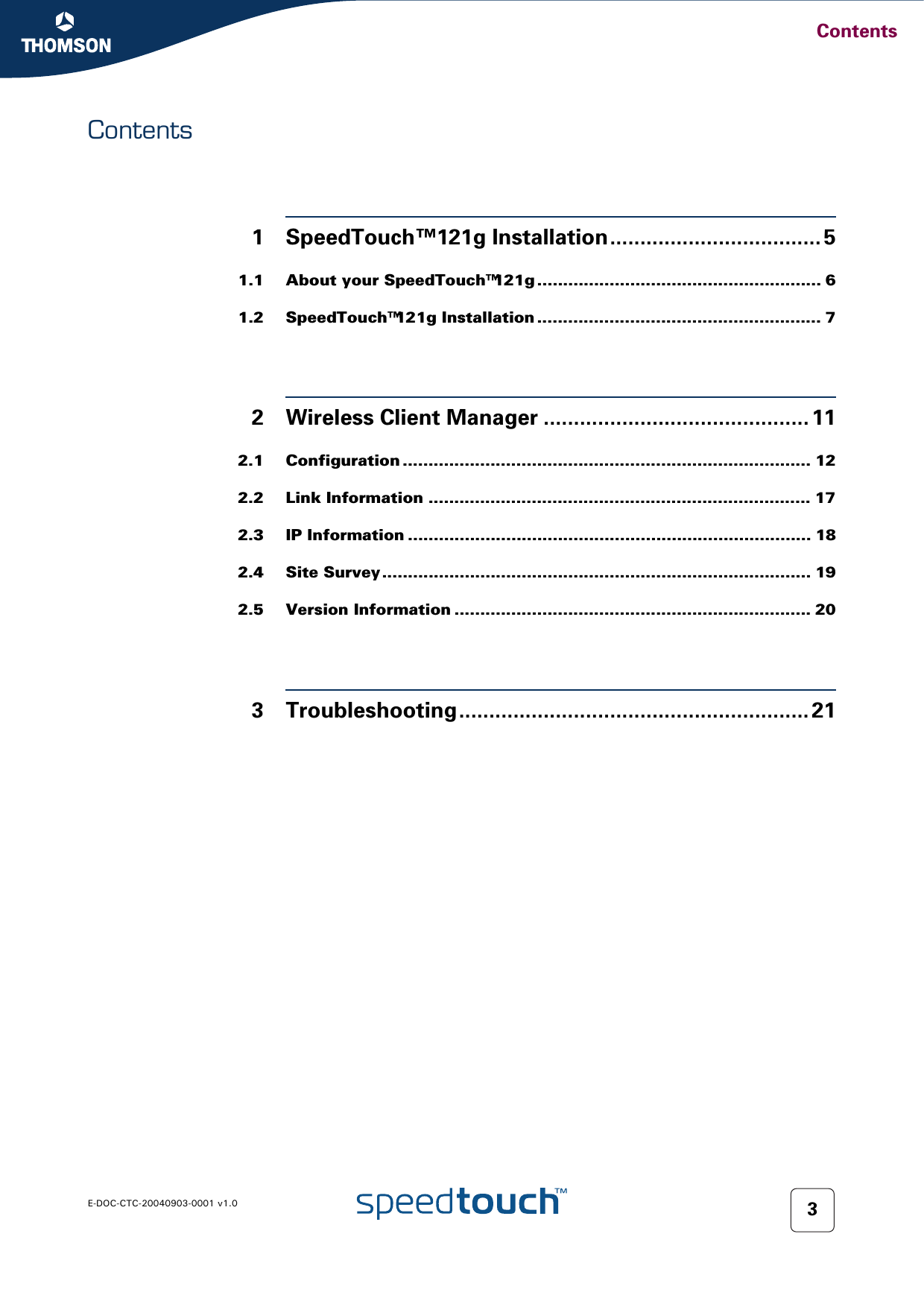 ContentsE-DOC-CTC-20040903-0001 v1.0 3Contents1 SpeedTouch™121g Installation................................... 51.1 About your SpeedTouch™121g ....................................................... 61.2 SpeedTouch™121g Installation ....................................................... 72 Wireless Client Manager ............................................ 112.1 Configuration ............................................................................... 122.2 Link Information .......................................................................... 172.3 IP Information .............................................................................. 182.4 Site Survey ................................................................................... 192.5 Version Information ..................................................................... 203 Troubleshooting.......................................................... 21