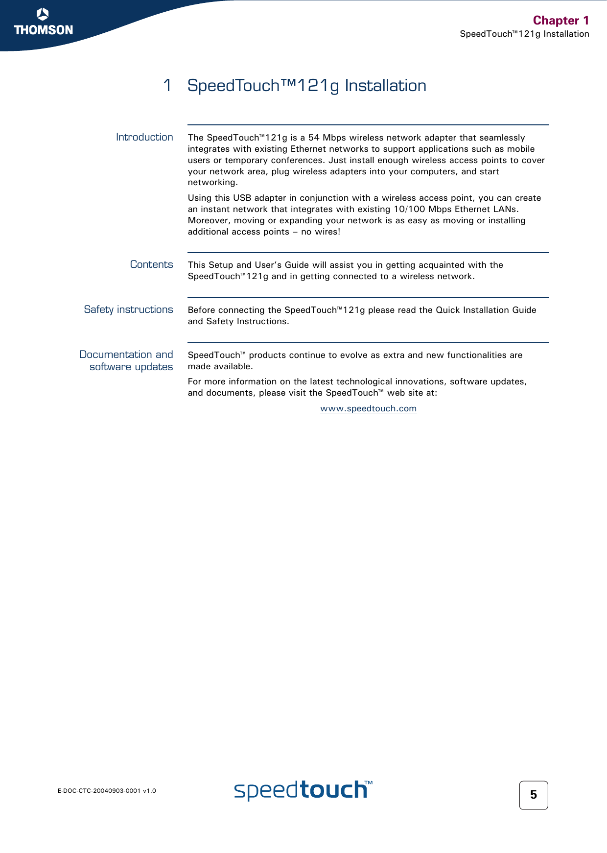 Chapter 1SpeedTouch™121g InstallationE-DOC-CTC-20040903-0001 v1.0 51 SpeedTouch™121g InstallationIntroduction The SpeedTouch™121g is a 54 Mbps wireless network adapter that seamlessly integrates with existing Ethernet networks to support applications such as mobile users or temporary conferences. Just install enough wireless access points to cover your network area, plug wireless adapters into your computers, and start networking.Using this USB adapter in conjunction with a wireless access point, you can create an instant network that integrates with existing 10/100 Mbps Ethernet LANs. Moreover, moving or expanding your network is as easy as moving or installing additional access points – no wires!Contents This Setup and User’s Guide will assist you in getting acquainted with the SpeedTouch™121g and in getting connected to a wireless network.Safety instructions Before connecting the SpeedTouch™121g please read the Quick Installation Guide and Safety Instructions.Documentation andsoftware updatesSpeedTouch™ products continue to evolve as extra and new functionalities are made available.For more information on the latest technological innovations, software updates, and documents, please visit the SpeedTouch™ web site at:www.speedtouch.com