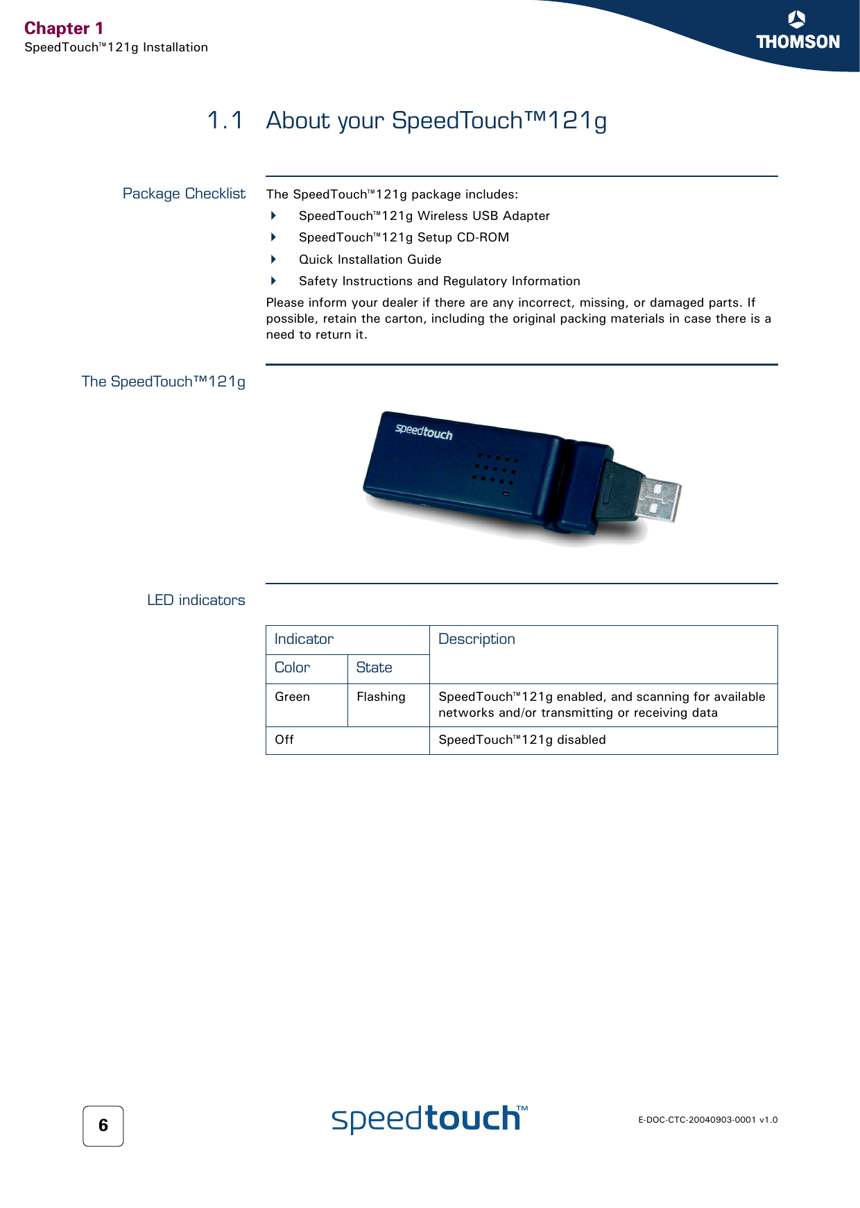 Chapter 1SpeedTouch™121g InstallationE-DOC-CTC-20040903-0001 v1.061.1 About your SpeedTouch™121gPackage Checklist The SpeedTouch™121g package includes:SpeedTouch™121g Wireless USB AdapterSpeedTouch™121g Setup CD-ROMQuick Installation GuideSafety Instructions and Regulatory InformationPlease inform your dealer if there are any incorrect, missing, or damaged parts. If possible, retain the carton, including the original packing materials in case there is a need to return it.The SpeedTouch™121gLED indicatorsIndicator DescriptionColor StateGreen Flashing SpeedTouch™121g enabled, and scanning for available networks and/or transmitting or receiving dataOff SpeedTouch™121g disabled