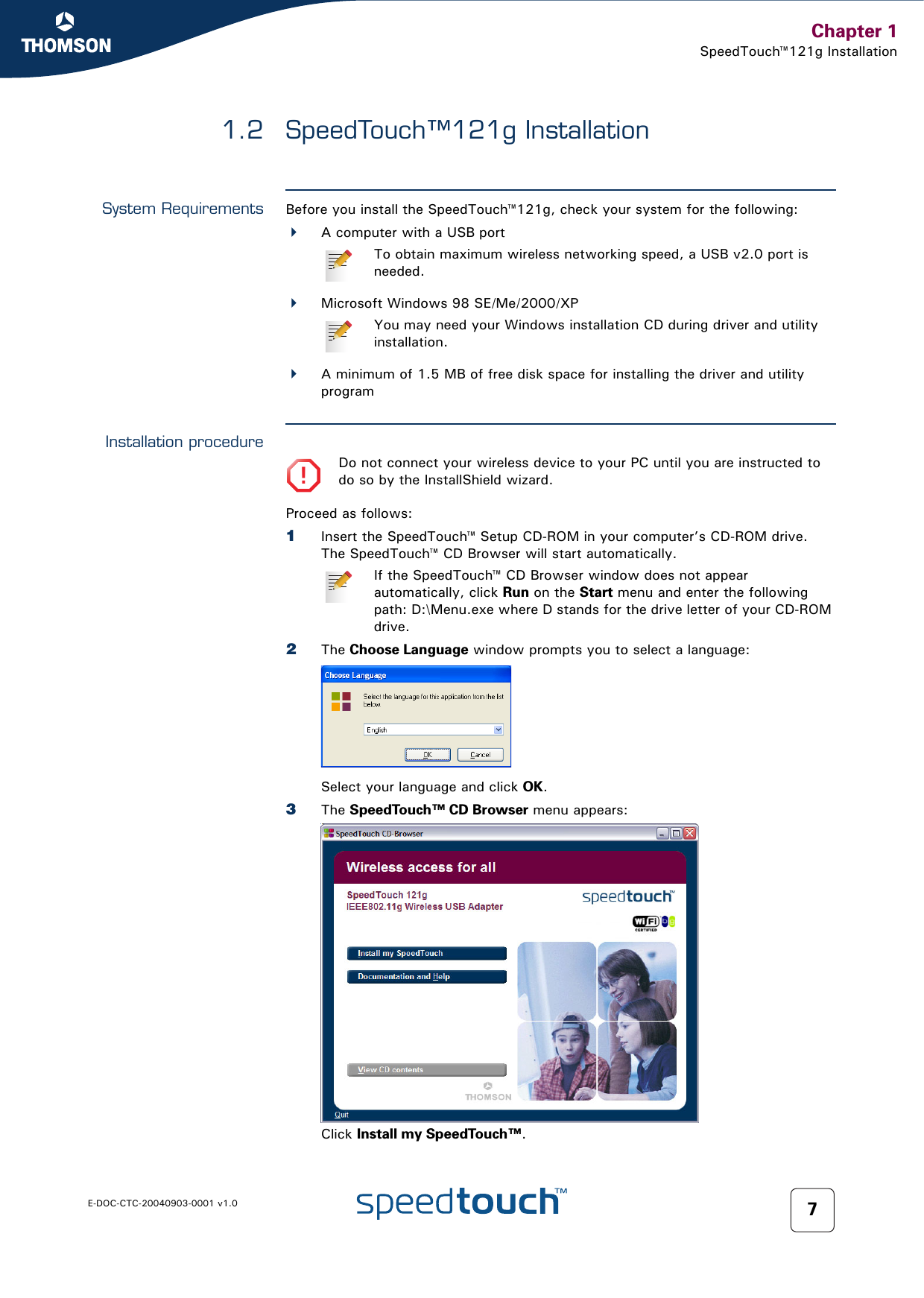 Chapter 1SpeedTouch™121g InstallationE-DOC-CTC-20040903-0001 v1.0 71.2 SpeedTouch™121g InstallationSystem Requirements Before you install the SpeedTouch™121g, check your system for the following:A computer with a USB portMicrosoft Windows 98 SE/Me/2000/XP A minimum of 1.5 MB of free disk space for installing the driver and utility programInstallation procedureProceed as follows:1Insert the SpeedTouch™ Setup CD-ROM in your computer’s CD-ROM drive. The SpeedTouch™ CD Browser will start automatically.2The Choose Language window prompts you to select a language:Select your language and click OK.3The SpeedTouch™ CD Browser menu appears:Click Install my SpeedTouch™.To obtain maximum wireless networking speed, a USB v2.0 port is needed.You may need your Windows installation CD during driver and utility installation.!Do not connect your wireless device to your PC until you are instructed to do so by the InstallShield wizard.If the SpeedTouch™ CD Browser window does not appear automatically, click Run on the Start menu and enter the following path: D:\Menu.exe where D stands for the drive letter of your CD-ROM drive.