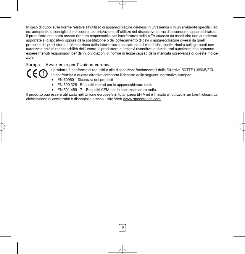 15In caso di dubbi sulle norme relative all&apos;utilizzo di apparecchiature wireless in un&apos;azienda o in un ambiente specifici (ad es. aeroporti), si consiglia di richiedere l&apos;autorizzazione all&apos;utilizzo del dispositivo prima di accendere l&apos;apparecchiatura. Il produttore non potrà essere ritenuto responsabile per interferenze radio o TV causate da modifiche non autorizzate apportate al dispositivo oppure dalla sostituzione o dal collegamento di cavi o apparecchiature diversi da quelli prescritti dal produttore. L&apos;eliminazione delle interferenze causate da tali modifiche, sostituzioni o collegamenti non autorizzati sarà di responsabilità dell&apos;utente. Il produttore e i relativi rivenditori o distributori autorizzati non potranno essere ritenuti responsabili per danni o violazioni di norme di legge causati dalla mancata osservanza di queste indica-zioni.Europa – Avvertenza per l&apos;Unione europeaIl prodotto può essere utilizzato nell&apos;Unione europea e in tutti i paesi EFTA ed è limitato all&apos;utilizzo in ambienti chiusi. La dichiarazione di conformità è disponibile presso il sito Web www.speedtouch.com.!Il prodotto è conforme ai requisiti e alle disposizioni fondamentali della Direttiva R&amp;TTE (1999/5/EC).La conformità a questa direttiva comporta il rispetto delle seguenti normative europee:EN 60950 – Sicurezza dei prodottiEN 300 328 - Requisiti tecnici per le apparecchiature radio.EN 301.489-17 – Requisiti CEM per le apparecchiature radio.