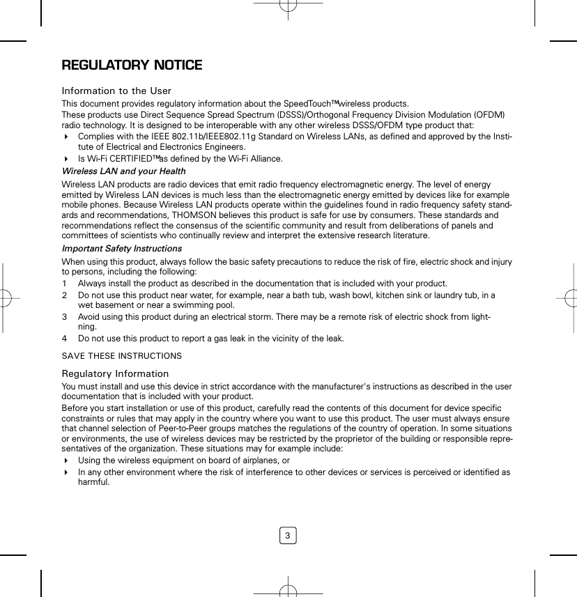 3REGULATORY NOTICEInformation to the UserThis document provides regulatory information about the SpeedTouch™ wireless products.These products use Direct Sequence Spread Spectrum (DSSS)/Orthogonal Frequency Division Modulation (OFDM) radio technology. It is designed to be interoperable with any other wireless DSSS/OFDM type product that:Complies with the IEEE 802.11b/IEEE802.11g Standard on Wireless LANs, as defined and approved by the Insti-tute of Electrical and Electronics Engineers.Is Wi-Fi CERTIFIED™ as defined by the Wi-Fi Alliance.Wireless LAN and your HealthWireless LAN products are radio devices that emit radio frequency electromagnetic energy. The level of energy emitted by Wireless LAN devices is much less than the electromagnetic energy emitted by devices like for example mobile phones. Because Wireless LAN products operate within the guidelines found in radio frequency safety stand-ards and recommendations, THOMSON believes this product is safe for use by consumers. These standards and recommendations reflect the consensus of the scientific community and result from deliberations of panels and committees of scientists who continually review and interpret the extensive research literature.Important Safety InstructionsWhen using this product, always follow the basic safety precautions to reduce the risk of fire, electric shock and injury to persons, including the following:1Always install the product as described in the documentation that is included with your product.2Do not use this product near water, for example, near a bath tub, wash bowl, kitchen sink or laundry tub, in a wet basement or near a swimming pool.3Avoid using this product during an electrical storm. There may be a remote risk of electric shock from light-ning.4Do not use this product to report a gas leak in the vicinity of the leak.SAVE THESE INSTRUCTIONSRegulatory InformationYou must install and use this device in strict accordance with the manufacturer&apos;s instructions as described in the user documentation that is included with your product.Before you start installation or use of this product, carefully read the contents of this document for device specific constraints or rules that may apply in the country where you want to use this product. The user must always ensure that channel selection of Peer-to-Peer groups matches the regulations of the country of operation. In some situations or environments, the use of wireless devices may be restricted by the proprietor of the building or responsible repre-sentatives of the organization. These situations may for example include:Using the wireless equipment on board of airplanes, orIn any other environment where the risk of interference to other devices or services is perceived or identified as harmful.