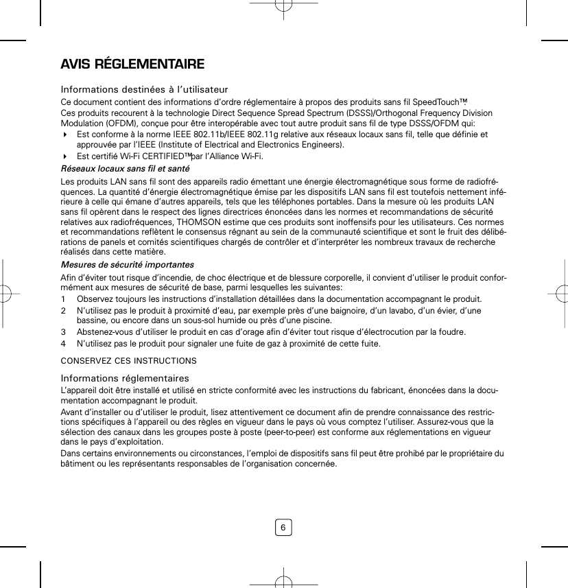 6AVIS RÉGLEMENTAIREInformations destinées à l’utilisateurCe document contient des informations d’ordre réglementaire à propos des produits sans fil SpeedTouch™.Ces produits recourent à la technologie Direct Sequence Spread Spectrum (DSSS)/Orthogonal Frequency Division Modulation (OFDM), conçue pour être interopérable avec tout autre produit sans fil de type DSSS/OFDM qui:Est conforme à la norme IEEE 802.11b/IEEE 802.11g relative aux réseaux locaux sans fil, telle que définie et approuvée par l’IEEE (Institute of Electrical and Electronics Engineers).Est certifié Wi-Fi CERTIFIED™ par l’Alliance Wi-Fi.Réseaux locaux sans fil et santéLes produits LAN sans fil sont des appareils radio émettant une énergie électromagnétique sous forme de radiofré-quences. La quantité d’énergie électromagnétique émise par les dispositifs LAN sans fil est toutefois nettement infé-rieure à celle qui émane d’autres appareils, tels que les téléphones portables. Dans la mesure où les produits LAN sans fil opèrent dans le respect des lignes directrices énoncées dans les normes et recommandations de sécurité relatives aux radiofréquences, THOMSON estime que ces produits sont inoffensifs pour les utilisateurs. Ces normes et recommandations reflètent le consensus régnant au sein de la communauté scientifique et sont le fruit des délibé-rations de panels et comités scientifiques chargés de contrôler et d’interpréter les nombreux travaux de recherche réalisés dans cette matière.Mesures de sécurité importantesAfin d’éviter tout risque d’incendie, de choc électrique et de blessure corporelle, il convient d’utiliser le produit confor-mément aux mesures de sécurité de base, parmi lesquelles les suivantes:1Observez toujours les instructions d’installation détaillées dans la documentation accompagnant le produit.2N’utilisez pas le produit à proximité d’eau, par exemple près d’une baignoire, d’un lavabo, d’un évier, d’une bassine, ou encore dans un sous-sol humide ou près d’une piscine.3Abstenez-vous d’utiliser le produit en cas d’orage afin d’éviter tout risque d’électrocution par la foudre.4N’utilisez pas le produit pour signaler une fuite de gaz à proximité de cette fuite.CONSERVEZ CES INSTRUCTIONSInformations réglementairesL’appareil doit être installé et utilisé en stricte conformité avec les instructions du fabricant, énoncées dans la docu-mentation accompagnant le produit.Avant d’installer ou d’utiliser le produit, lisez attentivement ce document afin de prendre connaissance des restric-tions spécifiques à l’appareil ou des règles en vigueur dans le pays où vous comptez l’utiliser. Assurez-vous que la sélection des canaux dans les groupes poste à poste (peer-to-peer) est conforme aux réglementations en vigueur dans le pays d’exploitation.Dans certains environnements ou circonstances, l’emploi de dispositifs sans fil peut être prohibé par le propriétaire du bâtiment ou les représentants responsables de l’organisation concernée.