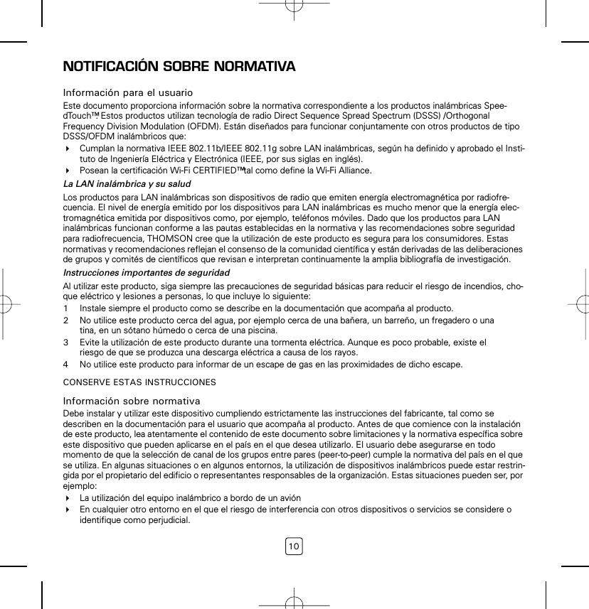 10NOTIFICACIÓN SOBRE NORMATIVAInformación para el usuarioEste documento proporciona información sobre la normativa correspondiente a los productos inalámbricas Spee-dTouch™. Estos productos utilizan tecnología de radio Direct Sequence Spread Spectrum (DSSS) /Orthogonal Frequency Division Modulation (OFDM). Están diseñados para funcionar conjuntamente con otros productos de tipo DSSS/OFDM inalámbricos que:Cumplan la normativa IEEE 802.11b/IEEE 802.11g sobre LAN inalámbricas, según ha definido y aprobado el Insti-tuto de Ingeniería Eléctrica y Electrónica (IEEE, por sus siglas en inglés).Posean la certificación Wi-Fi CERTIFIED™ tal como define la Wi-Fi Alliance.La LAN inalámbrica y su saludLos productos para LAN inalámbricas son dispositivos de radio que emiten energía electromagnética por radiofre-cuencia. El nivel de energía emitido por los dispositivos para LAN inalámbricas es mucho menor que la energía elec-tromagnética emitida por dispositivos como, por ejemplo, teléfonos móviles. Dado que los productos para LAN inalámbricas funcionan conforme a las pautas establecidas en la normativa y las recomendaciones sobre seguridad para radiofrecuencia, THOMSON cree que la utilización de este producto es segura para los consumidores. Estas normativas y recomendaciones reflejan el consenso de la comunidad científica y están derivadas de las deliberaciones de grupos y comités de científicos que revisan e interpretan continuamente la amplia bibliografía de investigación.Instrucciones importantes de seguridadAl utilizar este producto, siga siempre las precauciones de seguridad básicas para reducir el riesgo de incendios, cho-que eléctrico y lesiones a personas, lo que incluye lo siguiente: 1Instale siempre el producto como se describe en la documentación que acompaña al producto. 2No utilice este producto cerca del agua, por ejemplo cerca de una bañera, un barreño, un fregadero o una tina, en un sótano húmedo o cerca de una piscina.3Evite la utilización de este producto durante una tormenta eléctrica. Aunque es poco probable, existe el riesgo de que se produzca una descarga eléctrica a causa de los rayos.4No utilice este producto para informar de un escape de gas en las proximidades de dicho escape.CONSERVE ESTAS INSTRUCCIONESInformación sobre normativaDebe instalar y utilizar este dispositivo cumpliendo estrictamente las instrucciones del fabricante, tal como se describen en la documentación para el usuario que acompaña al producto. Antes de que comience con la instalación de este producto, lea atentamente el contenido de este documento sobre limitaciones y la normativa específica sobre este dispositivo que pueden aplicarse en el país en el que desea utilizarlo. El usuario debe asegurarse en todo momento de que la selección de canal de los grupos entre pares (peer-to-peer) cumple la normativa del país en el que se utiliza. En algunas situaciones o en algunos entornos, la utilización de dispositivos inalámbricos puede estar restrin-gida por el propietario del edificio o representantes responsables de la organización. Estas situaciones pueden ser, por ejemplo: La utilización del equipo inalámbrico a bordo de un aviónEn cualquier otro entorno en el que el riesgo de interferencia con otros dispositivos o servicios se considere o identifique como perjudicial.