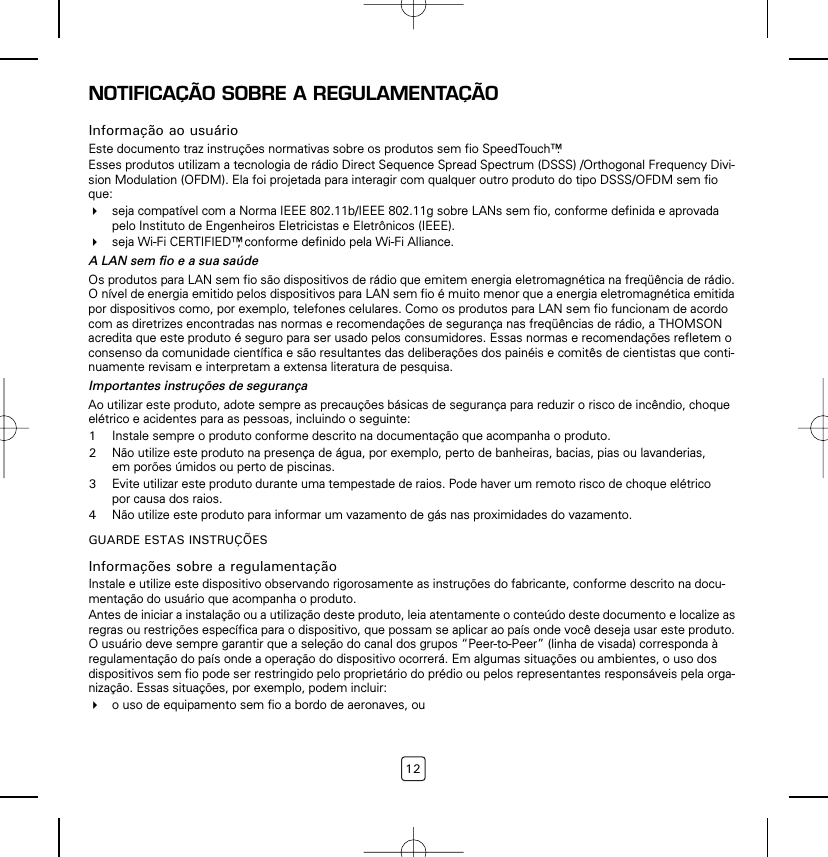 12NOTIFICAÇÃO SOBRE A REGULAMENTAÇÃOInformação ao usuárioEste documento traz instruções normativas sobre os produtos sem fio SpeedTouch™.Esses produtos utilizam a tecnologia de rádio Direct Sequence Spread Spectrum (DSSS) /Orthogonal Frequency Divi-sion Modulation (OFDM). Ela foi projetada para interagir com qualquer outro produto do tipo DSSS/OFDM sem fio que: seja compatível com a Norma IEEE 802.11b/IEEE 802.11g sobre LANs sem fio, conforme definida e aprovada pelo Instituto de Engenheiros Eletricistas e Eletrônicos (IEEE).seja Wi-Fi CERTIFIED™, conforme definido pela Wi-Fi Alliance.A LAN sem fio e a sua saúdeOs produtos para LAN sem fio são dispositivos de rádio que emitem energia eletromagnética na freqüência de rádio. O nível de energia emitido pelos dispositivos para LAN sem fio é muito menor que a energia eletromagnética emitida por dispositivos como, por exemplo, telefones celulares. Como os produtos para LAN sem fio funcionam de acordo com as diretrizes encontradas nas normas e recomendações de segurança nas freqüências de rádio, a THOMSON acredita que este produto é seguro para ser usado pelos consumidores. Essas normas e recomendações refletem o consenso da comunidade científica e são resultantes das deliberações dos painéis e comitês de cientistas que conti-nuamente revisam e interpretam a extensa literatura de pesquisa.Importantes instruções de segurançaAo utilizar este produto, adote sempre as precauções básicas de segurança para reduzir o risco de incêndio, choque elétrico e acidentes para as pessoas, incluindo o seguinte:1Instale sempre o produto conforme descrito na documentação que acompanha o produto.2Não utilize este produto na presença de água, por exemplo, perto de banheiras, bacias, pias ou lavanderias, em porões úmidos ou perto de piscinas.3Evite utilizar este produto durante uma tempestade de raios. Pode haver um remoto risco de choque elétrico por causa dos raios.4Não utilize este produto para informar um vazamento de gás nas proximidades do vazamento.GUARDE ESTAS INSTRUÇÕESInformações sobre a regulamentaçãoInstale e utilize este dispositivo observando rigorosamente as instruções do fabricante, conforme descrito na docu-mentação do usuário que acompanha o produto.Antes de iniciar a instalação ou a utilização deste produto, leia atentamente o conteúdo deste documento e localize as regras ou restrições específica para o dispositivo, que possam se aplicar ao país onde você deseja usar este produto. O usuário deve sempre garantir que a seleção do canal dos grupos “Peer-to-Peer” (linha de visada) corresponda à regulamentação do país onde a operação do dispositivo ocorrerá. Em algumas situações ou ambientes, o uso dos dispositivos sem fio pode ser restringido pelo proprietário do prédio ou pelos representantes responsáveis pela orga-nização. Essas situações, por exemplo, podem incluir:o uso de equipamento sem fio a bordo de aeronaves, ou