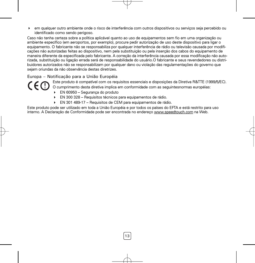 13em qualquer outro ambiente onde o risco de interferência com outros dispositivos ou serviços seja percebido ou identificado como sendo perigoso.Caso não tenha certeza sobre a política aplicável quanto ao uso de equipamentos sem fio em uma organização ou ambiente específico (em aeroportos, por exemplo), procure pedir autorização de uso deste dispositivo para ligar o equipamento. O fabricante não se responsabiliza por qualquer interferência de rádio ou televisão causada por modifi-cações não autorizadas feitas ao dispositivo, nem pela substituição ou pela inserção dos cabos do equipamento de maneira diferente da especificada pelo fabricante. A correção da interferência causada por essa modificação não auto-rizada, substituição ou ligação errada será de responsabilidade do usuário.O fabricante e seus revendedores ou distri-buidores autorizados não se responsabilizam por qualquer dano ou violação das regulamentações do governo que sejam oriundas da não observância destas diretrizes.Europa – Notificação para a União EuropéiaEste produto pode ser utilizado em toda a União Européia e por todos os países do EFTA e está restrito para uso interno. A Declaração de Conformidade pode ser encontrada no endereço www.speedtouch.com na Web.!Este produto é compatível com os requisitos essenciais e disposições da Diretiva R&amp;TTE (1999/5/EC).O cumprimento desta diretiva implica em conformidade com as seguintesnormas européias:EN 60950 – Segurança do produtoEN 300 328 – Requisitos técnicos para equipamentos de rádio.EN 301 489-17 – Requisitos de CEM para equipamentos de rádio.