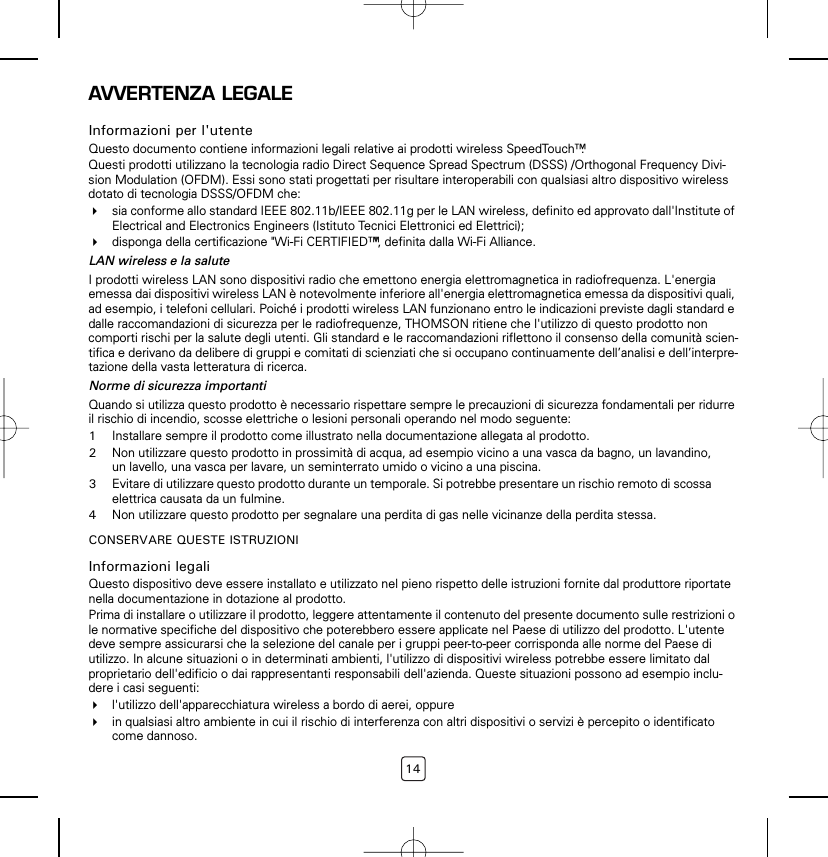 14AVVERTENZA LEGALEInformazioni per l&apos;utenteQuesto documento contiene informazioni legali relative ai prodotti wireless SpeedTouch™.Questi prodotti utilizzano la tecnologia radio Direct Sequence Spread Spectrum (DSSS) /Orthogonal Frequency Divi-sion Modulation (OFDM). Essi sono stati progettati per risultare interoperabili con qualsiasi altro dispositivo wireless dotato di tecnologia DSSS/OFDM che:sia conforme allo standard IEEE 802.11b/IEEE 802.11g per le LAN wireless, definito ed approvato dall&apos;Institute of Electrical and Electronics Engineers (Istituto Tecnici Elettronici ed Elettrici);disponga della certificazione &quot;Wi-Fi CERTIFIED™&quot;, definita dalla Wi-Fi Alliance.LAN wireless e la saluteI prodotti wireless LAN sono dispositivi radio che emettono energia elettromagnetica in radiofrequenza. L&apos;energia emessa dai dispositivi wireless LAN è notevolmente inferiore all&apos;energia elettromagnetica emessa da dispositivi quali, ad esempio, i telefoni cellulari. Poiché i prodotti wireless LAN funzionano entro le indicazioni previste dagli standard e dalle raccomandazioni di sicurezza per le radiofrequenze, THOMSON ritiene che l&apos;utilizzo di questo prodotto non comporti rischi per la salute degli utenti. Gli standard e le raccomandazioni riflettono il consenso della comunità scien-tifica e derivano da delibere di gruppi e comitati di scienziati che si occupano continuamente dell’analisi e dell’interpre-tazione della vasta letteratura di ricerca.Norme di sicurezza importantiQuando si utilizza questo prodotto è necessario rispettare sempre le precauzioni di sicurezza fondamentali per ridurre il rischio di incendio, scosse elettriche o lesioni personali operando nel modo seguente:1Installare sempre il prodotto come illustrato nella documentazione allegata al prodotto.2Non utilizzare questo prodotto in prossimità di acqua, ad esempio vicino a una vasca da bagno, un lavandino, un lavello, una vasca per lavare, un seminterrato umido o vicino a una piscina.3Evitare di utilizzare questo prodotto durante un temporale. Si potrebbe presentare un rischio remoto di scossa elettrica causata da un fulmine.4Non utilizzare questo prodotto per segnalare una perdita di gas nelle vicinanze della perdita stessa.CONSERVARE QUESTE ISTRUZIONIInformazioni legaliQuesto dispositivo deve essere installato e utilizzato nel pieno rispetto delle istruzioni fornite dal produttore riportate nella documentazione in dotazione al prodotto.Prima di installare o utilizzare il prodotto, leggere attentamente il contenuto del presente documento sulle restrizioni o le normative specifiche del dispositivo che poterebbero essere applicate nel Paese di utilizzo del prodotto. L&apos;utente deve sempre assicurarsi che la selezione del canale per i gruppi peer-to-peer corrisponda alle norme del Paese di utilizzo. In alcune situazioni o in determinati ambienti, l&apos;utilizzo di dispositivi wireless potrebbe essere limitato dal proprietario dell&apos;edificio o dai rappresentanti responsabili dell&apos;azienda. Queste situazioni possono ad esempio inclu-dere i casi seguenti:l&apos;utilizzo dell&apos;apparecchiatura wireless a bordo di aerei, oppurein qualsiasi altro ambiente in cui il rischio di interferenza con altri dispositivi o servizi è percepito o identificato come dannoso.