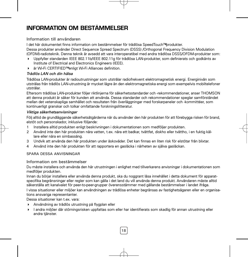 18INFORMATION OM BESTÄMMELSERInformation till användarenI det här dokumentet finns information om bestämmelser för trådlösa SpeedTouch™-produkter.Dessa produkter använder Direct Sequence Spread Spectrum (DSSS) /Orthogonal Frequency Division Modulation (OFDM)-radioteknik. Denna teknik är avsedd att vara interoperatibel med andra trådlösa DSSS/OFDM-produkter som:Uppfyller standarden IEEE 802.11b/IEEE 802.11g för trådlösa LAN-produkter, som definierats och godkänts av Institute of Electrical and Electronics Engineers (IEEE).är Wi-Fi CERTIFIED™ enligt Wi-Fi Alliances definition.Trådlös LAN och din hälsaTrådlösa LAN-produkter är radioutrustningar som utstrålar radiofrekvent elektromagnetisk energi. Energinivån som utstrålas från trådlös LAN-utrustning är mycket lägre än den elektromagnetiska energi som exempelvis mobiltelefoner utstrålar.Eftersom trådlösa LAN-produkter följer riktlinjerna för säkerhetsstandarder och -rekommendationer, anser THOMSON att denna produkt är säker för kunden att använda. Dessa standarder och rekommendationer speglar samförståndet mellan det vetenskapliga samhället och resultaten från överläggningar med forskarpaneler och -kommittéer, som kontinuerligt granskar och tolkar omfattande forskningslitteratur.Viktiga säkerhetsanvisningarFölj alltid de grundläggande säkerhetsåtgärderna när du använder den här produkten för att förebygga risken för brand, elstöt och personskador, inklusive följande:1Installera alltid produkten enligt beskrivningen i dokumentationen som medföljer produkten.2Använd inte den här produkten nära vatten, t.ex. nära ett badkar, tvättfat, diskho eller tvättho, i en fuktig käl-lare eller nära en simbassäng.3Undvik att använda den här produkten under åskoväder. Det kan finnas en liten risk för elstötar från blixtar.4Använd inte den här produkten för att rapportera en gasläcka i närheten av själva gasläckan.SPARA DESSA ANVISNINGARInformation om bestämmelserDu måste installera och använda den här utrustningen i enlighet med tillverkarens anvisningar i dokumentationen som medföljer produkten.Innan du börjar installera eller använda denna produkt, ska du noggrant läsa innehållet i detta dokument för apparat-specifika begränsningar eller regler som kan gälla i det land du vill använda denna produkt. Användaren måste alltid säkerställa att kanalvalet för peer-to-peer-grupper överensstämmer med gällande bestämmelser i landet ifråga.I vissa situationer eller miljöer kan användningen av trådlösa enheter begränsas av fastighetsägaren eller en organisa-tions ansvariga representanter.Dessa situationer kan t.ex. vara:Användning av trådlös utrustning på flygplan ellerI andra miljöer där störningsrisken uppfattas som eller har identifierats som skadlig för annan utrustning eller andra tjänster.