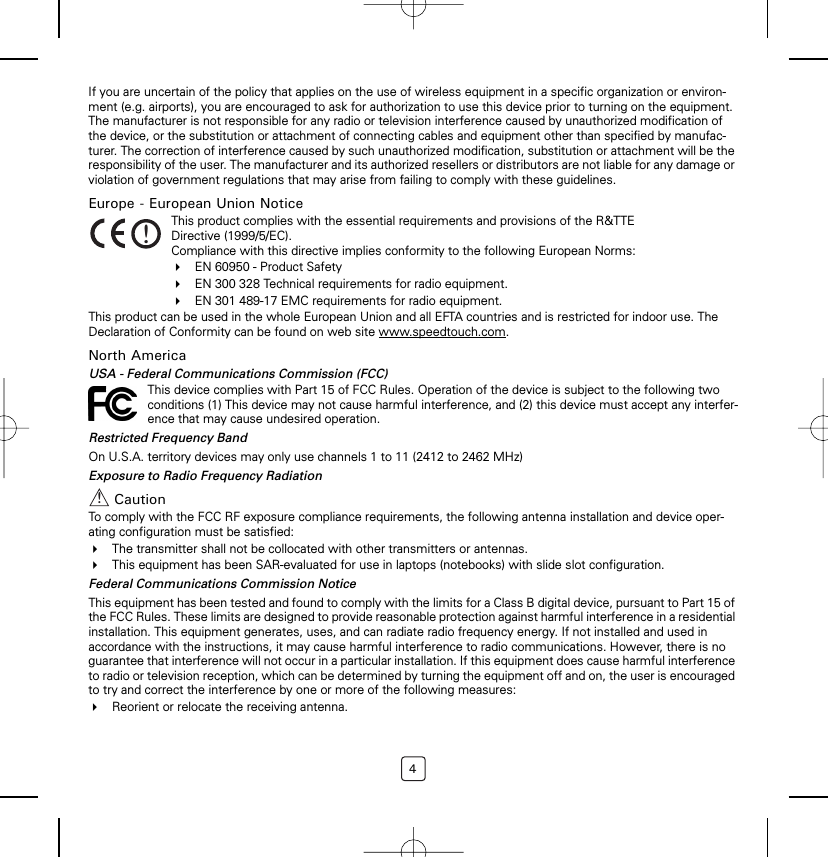 4If you are uncertain of the policy that applies on the use of wireless equipment in a specific organization or environ-ment (e.g. airports), you are encouraged to ask for authorization to use this device prior to turning on the equipment. The manufacturer is not responsible for any radio or television interference caused by unauthorized modification of the device, or the substitution or attachment of connecting cables and equipment other than specified by manufac-turer. The correction of interference caused by such unauthorized modification, substitution or attachment will be the responsibility of the user. The manufacturer and its authorized resellers or distributors are not liable for any damage or violation of government regulations that may arise from failing to comply with these guidelines.Europe - European Union NoticeThis product can be used in the whole European Union and all EFTA countries and is restricted for indoor use. The Declaration of Conformity can be found on web site www.speedtouch.com.North AmericaUSA - Federal Communications Commission (FCC)Restricted Frequency BandOn U.S.A. territory devices may only use channels 1 to 11 (2412 to 2462 MHz)Exposure to Radio Frequency RadiationCautionTo comply with the FCC RF exposure compliance requirements, the following antenna installation and device oper-ating configuration must be satisfied:The transmitter shall not be collocated with other transmitters or antennas.This equipment has been SAR-evaluated for use in laptops (notebooks) with slide slot configuration.Federal Communications Commission NoticeThis equipment has been tested and found to comply with the limits for a Class B digital device, pursuant to Part 15 of the FCC Rules. These limits are designed to provide reasonable protection against harmful interference in a residential installation. This equipment generates, uses, and can radiate radio frequency energy. If not installed and used in accordance with the instructions, it may cause harmful interference to radio communications. However, there is no guarantee that interference will not occur in a particular installation. If this equipment does cause harmful interference to radio or television reception, which can be determined by turning the equipment off and on, the user is encouraged to try and correct the interference by one or more of the following measures:Reorient or relocate the receiving antenna.!This product complies with the essential requirements and provisions of the R&amp;TTE Directive (1999/5/EC).Compliance with this directive implies conformity to the following European Norms:EN 60950 - Product SafetyEN 300 328 Technical requirements for radio equipment.EN 301 489-17 EMC requirements for radio equipment.This device complies with Part 15 of FCC Rules. Operation of the device is subject to the following two conditions (1) This device may not cause harmful interference, and (2) this device must accept any interfer-ence that may cause undesired operation.!