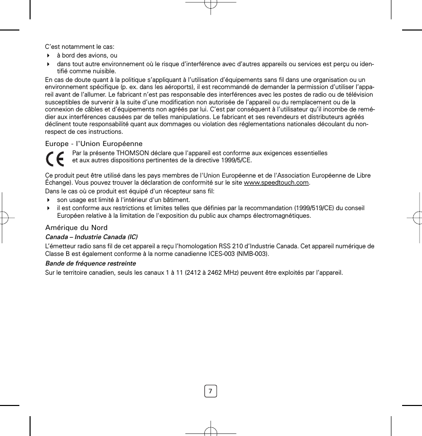 7C’est notamment le cas:à bord des avions, oudans tout autre environnement où le risque d’interférence avec d’autres appareils ou services est perçu ou iden-tifié comme nuisible.En cas de doute quant à la politique s’appliquant à l’utilisation d’équipements sans fil dans une organisation ou un environnement spécifique (p. ex. dans les aéroports), il est recommandé de demander la permission d’utiliser l’appa-reil avant de l’allumer. Le fabricant n’est pas responsable des interférences avec les postes de radio ou de télévision susceptibles de survenir à la suite d’une modification non autorisée de l’appareil ou du remplacement ou de la connexion de câbles et d’équipements non agréés par lui. C’est par conséquent à l’utilisateur qu’il incombe de remé-dier aux interférences causées par de telles manipulations. Le fabricant et ses revendeurs et distributeurs agréés déclinent toute responsabilité quant aux dommages ou violation des réglementations nationales découlant du non-respect de ces instructions.Europe - l&apos;Union EuropéenneCe produit peut être utilisé dans les pays membres de l&apos;Union Européenne et de l&apos;Association Européenne de Libre Échange). Vous pouvez trouver la déclaration de conformité sur le site www.speedtouch.com.Dans le cas où ce produit est équipé d&apos;un récepteur sans fil:son usage est limité à l&apos;intérieur d&apos;un bâtiment.il est conforme aux restrictions et limites telles que définies par la recommandation (1999/519/CE) du conseil Européen relative à la limitation de l&apos;exposition du public aux champs électromagnétiques.Amérique du NordCanada – Industrie Canada (IC)L’émetteur radio sans fil de cet appareil a reçu l’homologation RSS 210 d’Industrie Canada. Cet appareil numérique de Classe B est également conforme à la norme canadienne ICES-003 (NMB-003).Bande de fréquence restreinteSur le territoire canadien, seuls les canaux 1 à 11 (2412 à 2462 MHz) peuvent être exploités par l’appareil.Par la présente THOMSON déclare que l&apos;appareil est conforme aux exigences essentielles et aux autres dispositions pertinentes de la directive 1999/5/CE.