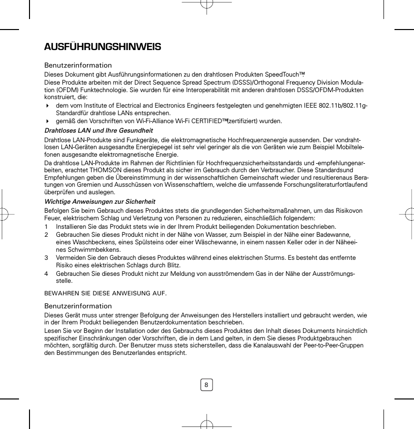 8AUSFÜHRUNGSHINWEISBenutzerinformationDieses Dokument gibt Ausführungsinformationen zu den drahtlosen Produkten SpeedTouch™.Diese Produkte arbeiten mit der Direct Sequence Spread Spectrum (DSSS)/Orthogonal Frequency Division Modula-tion (OFDM) Funktechnologie. Sie wurden für eine Interoperabilität mit anderen drahtlosen DSSS/OFDM-Produkten konstruiert, die:dem vom Institute of Electrical and Electronics Engineers festgelegten und genehmigten IEEE 802.11b/802.11g-Standardfür drahtlose LANs entsprechen.gemäß den Vorschriften von Wi-Fi-Alliance Wi-Fi CERTIFIED™ (zertifiziert) wurden.Drahtloses LAN und Ihre GesundheitDrahtlose LAN-Produkte sind Funkgeräte, die elektromagnetische Hochfrequenzenergie aussenden. Der vondraht-losen LAN-Geräten ausgesandte Energiepegel ist sehr viel geringer als die von Geräten wie zum Beispiel Mobiltele-fonen ausgesandte elektromagnetische Energie.Da drahtlose LAN-Produkte im Rahmen der Richtlinien für Hochfrequenzsicherheitsstandards und -empfehlungenar-beiten, erachtet THOMSON dieses Produkt als sicher im Gebrauch durch den Verbraucher. Diese Standardsund Empfehlungen geben die Übereinstimmung in der wissenschaftlichen Gemeinschaft wieder und resultierenaus Bera-tungen von Gremien und Ausschüssen von Wissenschaftlern, welche die umfassende Forschungsliteraturfortlaufend überprüfen und auslegen.Wichtige Anweisungen zur SicherheitBefolgen Sie beim Gebrauch dieses Produktes stets die grundlegenden Sicherheitsmaßnahmen, um das Risikovon Feuer, elektrischem Schlag und Verletzung von Personen zu reduzieren, einschließlich folgendem:1Installieren Sie das Produkt stets wie in der Ihrem Produkt beiliegenden Dokumentation beschrieben.2Gebrauchen Sie dieses Produkt nicht in der Nähe von Wasser, zum Beispiel in der Nähe einer Badewanne, eines Waschbeckens, eines Spülsteins oder einer Wäschewanne, in einem nassen Keller oder in der Näheei-nes Schwimmbekkens.3Vermeiden Sie den Gebrauch dieses Produktes während eines elektrischen Sturms. Es besteht das entfernte Risiko eines elektrischen Schlags durch Blitz.4Gebrauchen Sie dieses Produkt nicht zur Meldung von ausströmendem Gas in der Nähe der Ausströmungs-stelle.BEWAHREN SIE DIESE ANWEISUNG AUF.BenutzerinformationDieses Gerät muss unter strenger Befolgung der Anweisungen des Herstellers installiert und gebraucht werden, wie in der Ihrem Produkt beiliegenden Benutzerdokumentation beschrieben.Lesen Sie vor Beginn der Installation oder des Gebrauchs dieses Produktes den Inhalt dieses Dokuments hinsichtlich spezifischer Einschränkungen oder Vorschriften, die in dem Land gelten, in dem Sie dieses Produktgebrauchen möchten, sorgfältig durch. Der Benutzer muss stets sicherstellen, dass die Kanalauswahl der Peer-to-Peer-Gruppen den Bestimmungen des Benutzerlandes entspricht.