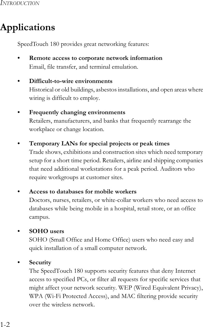 INTRODUCTION1-2ApplicationsSpeedTouch 180 provides great networking features:• Remote access to corporate network informationEmail, file transfer, and terminal emulation.• Difficult-to-wire environmentsHistorical or old buildings, asbestos installations, and open areas where wiring is difficult to employ.• Frequently changing environmentsRetailers, manufacturers, and banks that frequently rearrange the workplace or change location.• Temporary LANs for special projects or peak timesTrade shows, exhibitions and construction sites which need temporary setup for a short time period. Retailers, airline and shipping companies that need additional workstations for a peak period. Auditors who require workgroups at customer sites.• Access to databases for mobile workersDoctors, nurses, retailers, or white-collar workers who need access to databases while being mobile in a hospital, retail store, or an office campus.• SOHO usersSOHO (Small Office and Home Office) users who need easy and quick installation of a small computer network.• SecurityThe SpeedTouch 180 supports security features that deny Internet access to specified PCs, or filter all requests for specific services that might affect your network security. WEP (Wired Equivalent Privacy), WPA (Wi-Fi Protected Access), and MAC filtering provide security over the wireless network.