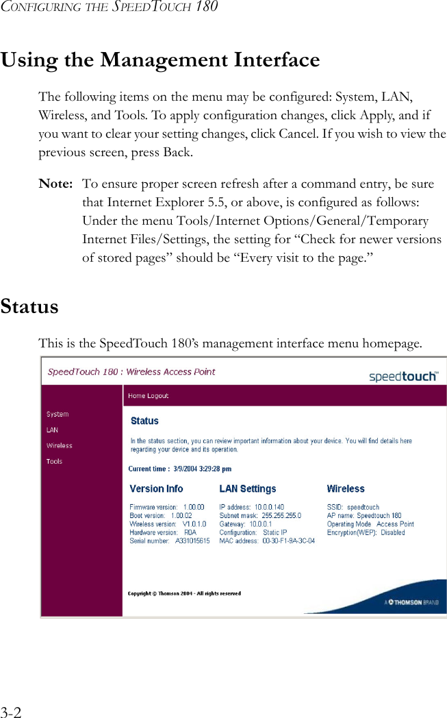 CONFIGURING THE SPEEDTOUCH 1803-2Using the Management InterfaceThe following items on the menu may be configured: System, LAN, Wireless, and Tools. To apply configuration changes, click Apply, and if you want to clear your setting changes, click Cancel. If you wish to view the previous screen, press Back.Note: To ensure proper screen refresh after a command entry, be sure that Internet Explorer 5.5, or above, is configured as follows: Under the menu Tools/Internet Options/General/Temporary Internet Files/Settings, the setting for “Check for newer versions of stored pages” should be “Every visit to the page.”StatusThis is the SpeedTouch 180’s management interface menu homepage.  