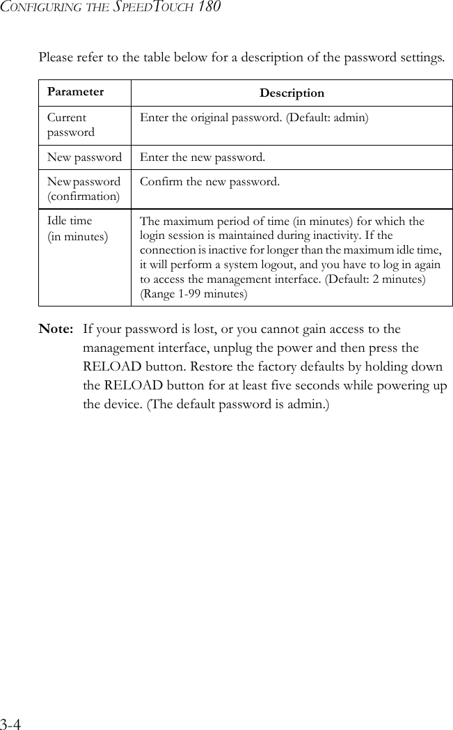 CONFIGURING THE SPEEDTOUCH 1803-4Please refer to the table below for a description of the password settings.  Note: If your password is lost, or you cannot gain access to the management interface, unplug the power and then press the RELOAD button. Restore the factory defaults by holding down the RELOAD button for at least five seconds while powering up the device. (The default password is admin.)Parameter DescriptionCurrent passwordEnter the original password. (Default: admin)New password Enter the new password.New password (confirmation)Confirm the new password.Idle time(in minutes)The maximum period of time (in minutes) for which the login session is maintained during inactivity. If the connection is inactive for longer than the maximum idle time, it will perform a system logout, and you have to log in again to access the management interface. (Default: 2 minutes) (Range 1-99 minutes)