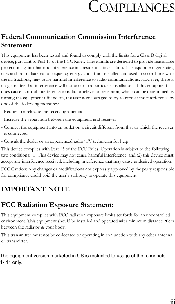 iiiCOMPLIANCESFederal Communication Commission Interference StatementThis equipment has been tested and found to comply with the limits for a Class B digital device, pursuant to Part 15 of the FCC Rules. These limits are designed to provide reasonable protection against harmful interference in a residential installation. This equipment generates, uses and can radiate radio frequency energy and, if not installed and used in accordance with the instructions, may cause harmful interference to radio communications. However, there is no guarantee that interference will not occur in a particular installation. If this equipment does cause harmful interference to radio or television reception, which can be determined by turning the equipment off and on, the user is encouraged to try to correct the interference by one of the following measures:- Reorient or relocate the receiving antenna- Increase the separation between the equipment and receiver- Connect the equipment into an outlet on a circuit different from that to which the receiver is connected- Consult the dealer or an experienced radio/TV technician for helpThis device complies with Part 15 of the FCC Rules. Operation is subject to the following two conditions: (1) This device may not cause harmful interference, and (2) this device must accept any interference received, including interference that may cause undesired operation.FCC Caution: Any changes or modifications not expressly approved by the party responsible for compliance could void the user&apos;s authority to operate this equipment. IMPORTANT NOTEFCC Radiation Exposure Statement:This equipment complies with FCC radiation exposure limits set forth for an uncontrolled environment. This equipment should be installed and operated with minimum distance 20cm between the radiator &amp; your body.This transmitter must not be co-located or operating in conjunction with any other antenna or transmitter.The equipment version marketed in US is restricted to usage of the  channels 1- 11 only.