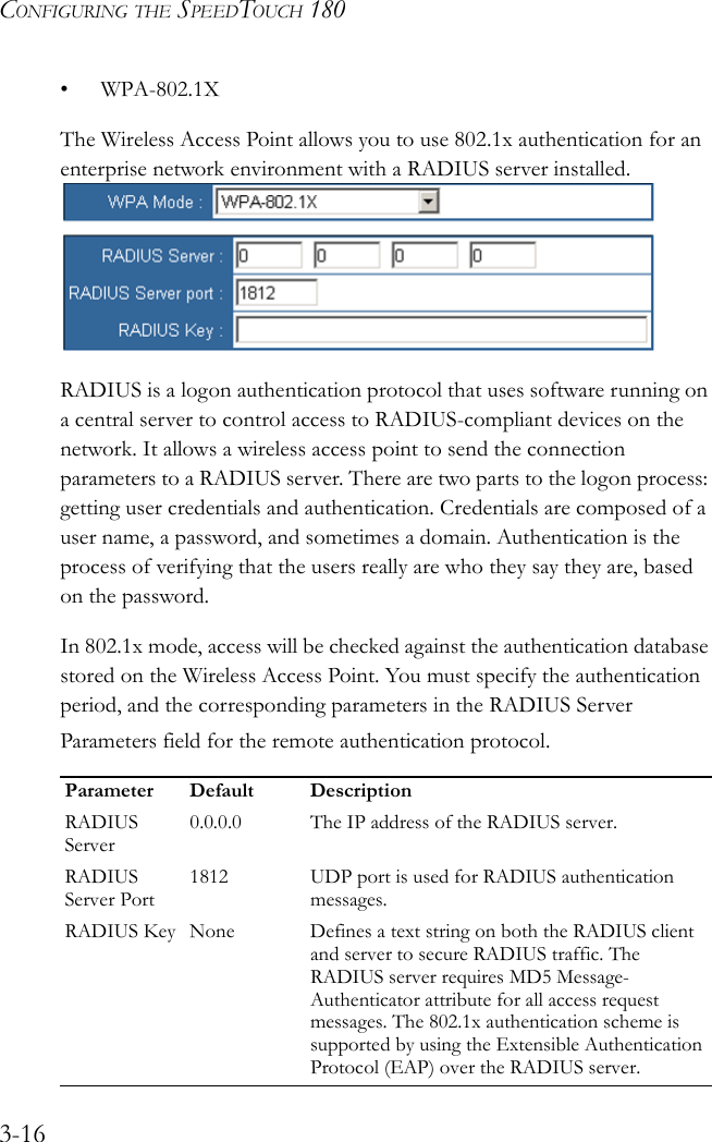 CONFIGURING THE SPEEDTOUCH 1803-16• WPA-802.1XThe Wireless Access Point allows you to use 802.1x authentication for an enterprise network environment with a RADIUS server installed.RADIUS is a logon authentication protocol that uses software running on a central server to control access to RADIUS-compliant devices on the network. It allows a wireless access point to send the connection parameters to a RADIUS server. There are two parts to the logon process: getting user credentials and authentication. Credentials are composed of a user name, a password, and sometimes a domain. Authentication is the process of verifying that the users really are who they say they are, based on the password.In 802.1x mode, access will be checked against the authentication database stored on the Wireless Access Point. You must specify the authentication period, and the corresponding parameters in the RADIUS Server Parameters field for the remote authentication protocol.Parameter Default DescriptionRADIUS Server0.0.0.0 The IP address of the RADIUS server.RADIUS Server Port1812 UDP port is used for RADIUS authentication messages.RADIUS Key None Defines a text string on both the RADIUS client and server to secure RADIUS traffic. The RADIUS server requires MD5 Message-Authenticator attribute for all access request messages. The 802.1x authentication scheme is supported by using the Extensible Authentication Protocol (EAP) over the RADIUS server.