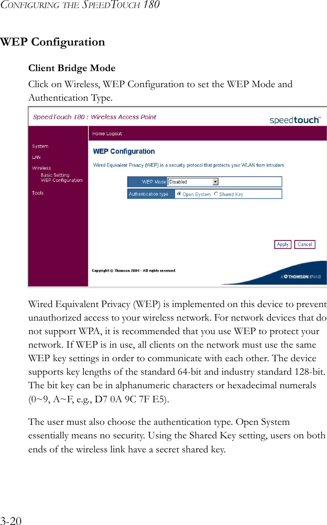 CONFIGURING THE SPEEDTOUCH 1803-20WEP ConfigurationClient Bridge ModeClick on Wireless, WEP Configuration to set the WEP Mode and Authentication Type.    Wired Equivalent Privacy (WEP) is implemented on this device to prevent unauthorized access to your wireless network. For network devices that do not support WPA, it is recommended that you use WEP to protect your network. If WEP is in use, all clients on the network must use the same WEP key settings in order to communicate with each other. The device supports key lengths of the standard 64-bit and industry standard 128-bit. The bit key can be in alphanumeric characters or hexadecimal numerals (0~9, A~F, e.g., D7 0A 9C 7F E5).The user must also choose the authentication type. Open System essentially means no security. Using the Shared Key setting, users on both ends of the wireless link have a secret shared key.