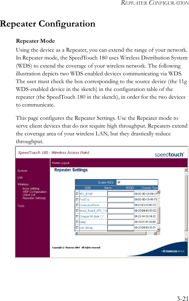 REPEATER CONFIGURATION3-21Repeater ConfigurationRepeater ModeUsing the device as a Repeater, you can extend the range of your network. In Repeater mode, the SpeedTouch 180 uses Wireless Distribution System (WDS) to extend the coverage of your wireless network. The following illustration depicts two WDS-enabled devices communicating via WDS. The user must check the box corresponding to the source device (the 11g WDS-enabled device in the sketch) in the configuration table of the repeater (the SpeedTouch 180 in the sketch), in order for the two devices to communicate.This page configures the Repeater Settings. Use the Repeater mode to serve client devices that do not require high throughput. Repeaters extend the coverage area of your wireless LAN, but they drastically reduce throughput.    