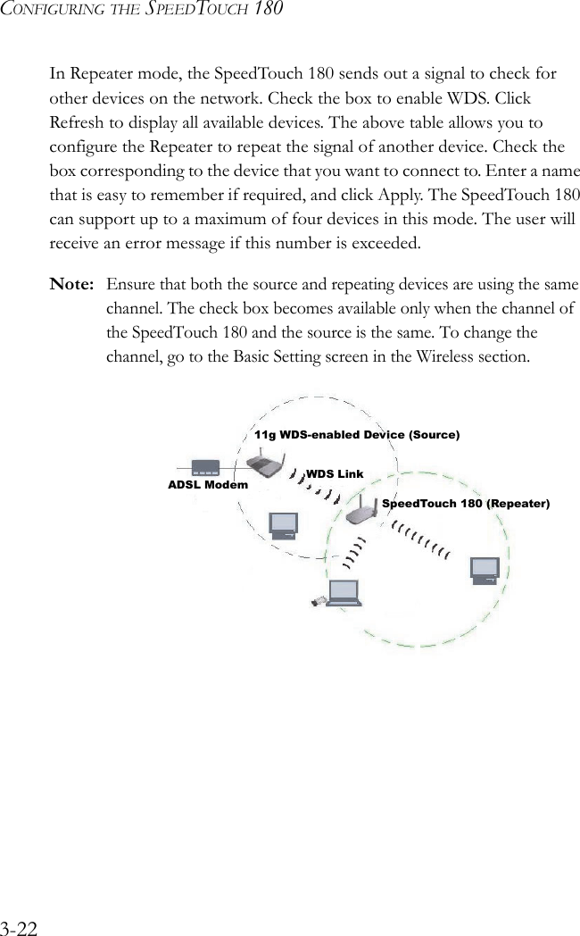 CONFIGURING THE SPEEDTOUCH 1803-22In Repeater mode, the SpeedTouch 180 sends out a signal to check for other devices on the network. Check the box to enable WDS. Click Refresh to display all available devices. The above table allows you to configure the Repeater to repeat the signal of another device. Check the box corresponding to the device that you want to connect to. Enter a name that is easy to remember if required, and click Apply. The SpeedTouch 180 can support up to a maximum of four devices in this mode. The user will receive an error message if this number is exceeded.Note:Ensure that both the source and repeating devices are using the same channel. The check box becomes available only when the channel of the SpeedTouch 180 and the source is the same. To change the channel, go to the Basic Setting screen in the Wireless section.   11g WDS-enabled Device (Source)WDS LinkSpeedTouch 180 (Repeater)ADSL Modem