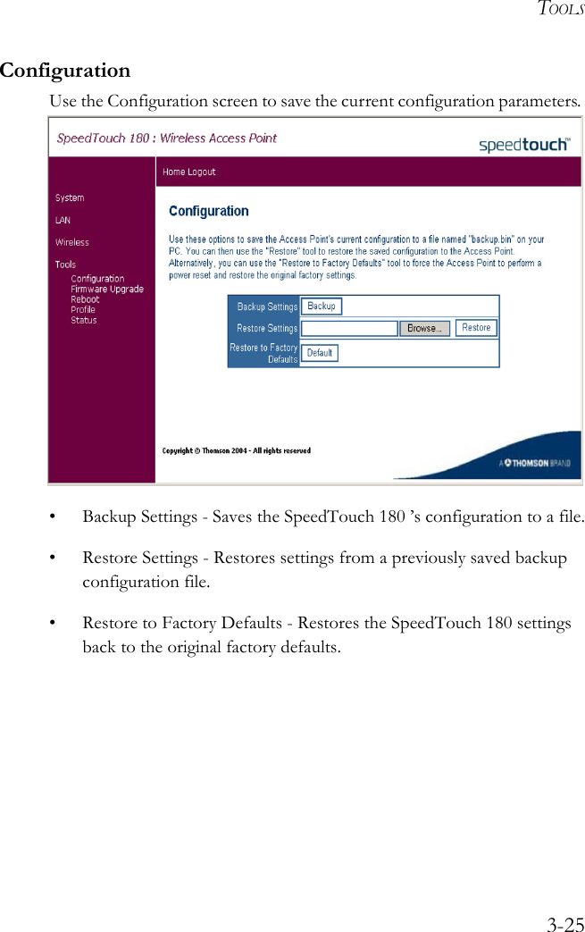 TOOLS3-25ConfigurationUse the Configuration screen to save the current configuration parameters. • Backup Settings - Saves the SpeedTouch 180 ’s configuration to a file.• Restore Settings - Restores settings from a previously saved backup configuration file.• Restore to Factory Defaults - Restores the SpeedTouch 180 settings back to the original factory defaults.