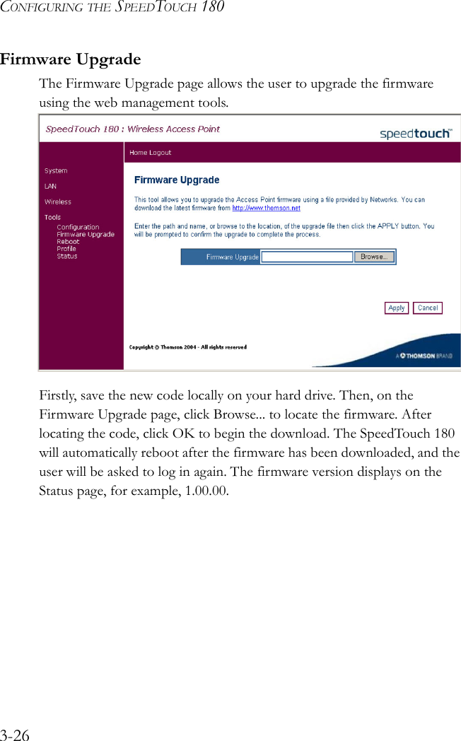 CONFIGURING THE SPEEDTOUCH 1803-26Firmware UpgradeThe Firmware Upgrade page allows the user to upgrade the firmware using the web management tools.  Firstly, save the new code locally on your hard drive. Then, on the Firmware Upgrade page, click Browse... to locate the firmware. After locating the code, click OK to begin the download. The SpeedTouch 180 will automatically reboot after the firmware has been downloaded, and the user will be asked to log in again. The firmware version displays on the Status page, for example, 1.00.00.