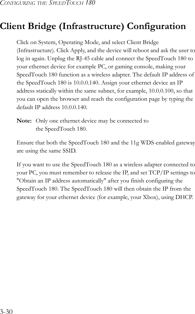 CONFIGURING THE SPEEDTOUCH 1803-30Client Bridge (Infrastructure) ConfigurationClick on System, Operating Mode, and select Client Bridge (Infrastructure). Click Apply, and the device will reboot and ask the user to log in again. Unplug the RJ-45 cable and connect the SpeedTouch 180 to your ethernet device for example PC, or gaming console, making your SpeedTouch 180 function as a wireless adapter. The default IP address of the SpeedTouch 180 is 10.0.0.140. Assign your ethernet device an IP address statically within the same subnet, for example, 10.0.0.100, so that you can open the browser and reach the configuration page by typing the default IP address 10.0.0.140. Note: Only one ethernet device may be connected to the SpeedTouch 180.Ensure that both the SpeedTouch 180 and the 11g WDS-enabled gateway are using the same SSID.If you want to use the SpeedTouch 180 as a wireless adapter connected to your PC, you must remember to release the IP, and set TCP/IP settings to &quot;Obtain an IP address automatically&quot; after you finish configuring the SpeedTouch 180. The SpeedTouch 180 will then obtain the IP from the gateway for your ethernet device (for example, your Xbox), using DHCP.