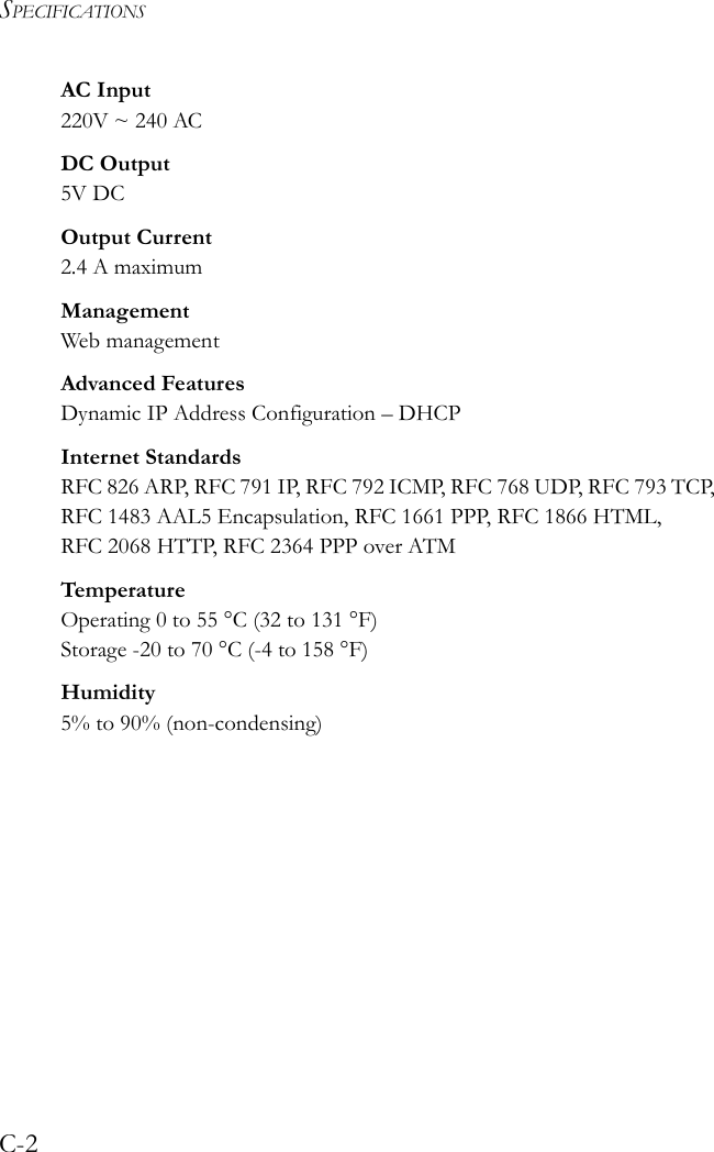 SPECIFICATIONSC-2AC Input220V ~ 240 ACDC Output5V DCOutput Current2.4 A maximumManagement Web managementAdvanced FeaturesDynamic IP Address Configuration – DHCPInternet StandardsRFC 826 ARP, RFC 791 IP, RFC 792 ICMP, RFC 768 UDP, RFC 793 TCP, RFC 1483 AAL5 Encapsulation, RFC 1661 PPP, RFC 1866 HTML, RFC 2068 HTTP, RFC 2364 PPP over ATMTemperatur eOperating 0 to 55 °C (32 to 131 °F)Storage -20 to 70 °C (-4 to 158 °F)Humidity5% to 90% (non-condensing)