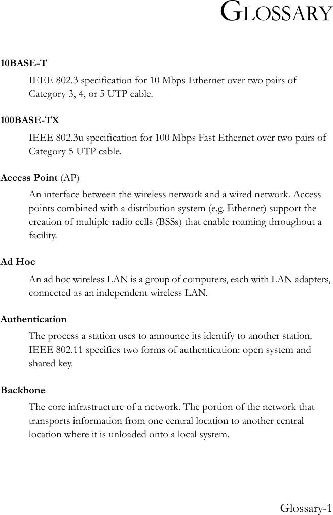 Glossary-1GLOSSARY10BASE-TIEEE 802.3 specification for 10 Mbps Ethernet over two pairs of Category 3, 4, or 5 UTP cable.100BASE-TXIEEE 802.3u specification for 100 Mbps Fast Ethernet over two pairs of Category 5 UTP cable.Access Point (AP)An interface between the wireless network and a wired network. Access points combined with a distribution system (e.g. Ethernet) support the creation of multiple radio cells (BSSs) that enable roaming throughout a facility.Ad HocAn ad hoc wireless LAN is a group of computers, each with LAN adapters, connected as an independent wireless LAN.AuthenticationThe process a station uses to announce its identify to another station. IEEE 802.11 specifies two forms of authentication: open system and shared key.BackboneThe core infrastructure of a network. The portion of the network that transports information from one central location to another central location where it is unloaded onto a local system.