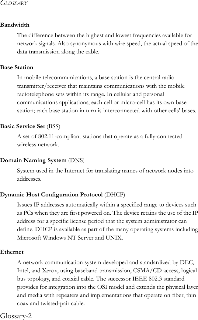 GLOSSARYGlossary-2BandwidthThe difference between the highest and lowest frequencies available for network signals. Also synonymous with wire speed, the actual speed of the data transmission along the cable.Base StationIn mobile telecommunications, a base station is the central radio transmitter/receiver that maintains communications with the mobile radiotelephone sets within its range. In cellular and personal communications applications, each cell or micro-cell has its own base station; each base station in turn is interconnected with other cells’ bases.Basic Service Set (BSS)A set of 802.11-compliant stations that operate as a fully-connected wireless network.Domain Naming System (DNS)System used in the Internet for translating names of network nodes into addresses.Dynamic Host Configuration Protocol (DHCP)Issues IP addresses automatically within a specified range to devices such as PCs when they are first powered on. The device retains the use of the IP address for a specific license period that the system administrator can define. DHCP is available as part of the many operating systems including Microsoft Windows NT Server and UNIX.EthernetA network communication system developed and standardized by DEC, Intel, and Xerox, using baseband transmission, CSMA/CD access, logical bus topology, and coaxial cable. The successor IEEE 802.3 standard provides for integration into the OSI model and extends the physical layer and media with repeaters and implementations that operate on fiber, thin coax and twisted-pair cable.