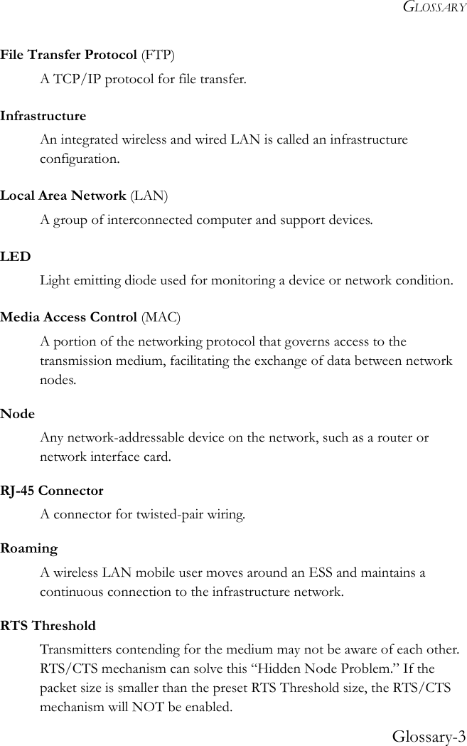 GLOSSARYGlossary-3File Transfer Protocol (FTP)A TCP/IP protocol for file transfer.InfrastructureAn integrated wireless and wired LAN is called an infrastructure configuration.Local Area Network (LAN) A group of interconnected computer and support devices.LEDLight emitting diode used for monitoring a device or network condition.Media Access Control (MAC)A portion of the networking protocol that governs access to the transmission medium, facilitating the exchange of data between network nodes.NodeAny network-addressable device on the network, such as a router or network interface card. RJ-45 ConnectorA connector for twisted-pair wiring.RoamingA wireless LAN mobile user moves around an ESS and maintains a continuous connection to the infrastructure network.RTS ThresholdTransmitters contending for the medium may not be aware of each other. RTS/CTS mechanism can solve this “Hidden Node Problem.” If the packet size is smaller than the preset RTS Threshold size, the RTS/CTS mechanism will NOT be enabled.