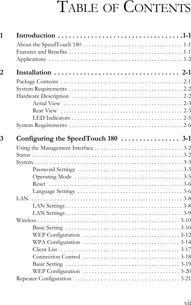 viiTABLE OF CONTENTS1  Introduction  . . . . . . . . . . . . . . . . . . . . . . . . . . . . . . . . . .1-1About the SpeedTouch 180 . . . . . . . . . . . . . . . . . . . . . . . . . . . . . . . . . . . 1-1Features and Benefits . . . . . . . . . . . . . . . . . . . . . . . . . . . . . . . . . . . . . . . . 1-1Applications  . . . . . . . . . . . . . . . . . . . . . . . . . . . . . . . . . . . . . . . . . . . . . . . 1-22  Installation  . . . . . . . . . . . . . . . . . . . . . . . . . . . . . . . . . .  2-1Package Contents  . . . . . . . . . . . . . . . . . . . . . . . . . . . . . . . . . . . . . . . . . . . 2-1System Requirements  . . . . . . . . . . . . . . . . . . . . . . . . . . . . . . . . . . . . . . . . 2-2Hardware Description  . . . . . . . . . . . . . . . . . . . . . . . . . . . . . . . . . . . . . . . 2-2Aerial View  . . . . . . . . . . . . . . . . . . . . . . . . . . . . . . . . . . . . . . . . . . 2-3Rear View   . . . . . . . . . . . . . . . . . . . . . . . . . . . . . . . . . . . . . . . . . . . 2-3LED Indicators . . . . . . . . . . . . . . . . . . . . . . . . . . . . . . . . . . . . . . . 2-5System Requirements  . . . . . . . . . . . . . . . . . . . . . . . . . . . . . . . . . . . . . . . . 2-63  Configuring the SpeedTouch 180  . . . . . . . . . . . . . . . .  3-1Using the Management Interface . . . . . . . . . . . . . . . . . . . . . . . . . . . . . . . 3-2Status . . . . . . . . . . . . . . . . . . . . . . . . . . . . . . . . . . . . . . . . . . . . . . . . . . . . . 3-2System  . . . . . . . . . . . . . . . . . . . . . . . . . . . . . . . . . . . . . . . . . . . . . . . . . . . . 3-3Password Settings  . . . . . . . . . . . . . . . . . . . . . . . . . . . . . . . . . . . . . 3-3Operating Mode  . . . . . . . . . . . . . . . . . . . . . . . . . . . . . . . . . . . . . . 3-5Reset   . . . . . . . . . . . . . . . . . . . . . . . . . . . . . . . . . . . . . . . . . . . . . . . 3-6Language Settings  . . . . . . . . . . . . . . . . . . . . . . . . . . . . . . . . . . . . . 3-6LAN  . . . . . . . . . . . . . . . . . . . . . . . . . . . . . . . . . . . . . . . . . . . . . . . . . . . . . 3-8LAN Settings . . . . . . . . . . . . . . . . . . . . . . . . . . . . . . . . . . . . . . . . . 3-8LAN Settings . . . . . . . . . . . . . . . . . . . . . . . . . . . . . . . . . . . . . . . . . 3-9Wireless . . . . . . . . . . . . . . . . . . . . . . . . . . . . . . . . . . . . . . . . . . . . . . . . . . 3-10Basic Setting  . . . . . . . . . . . . . . . . . . . . . . . . . . . . . . . . . . . . . . . . 3-10WEP Configuration  . . . . . . . . . . . . . . . . . . . . . . . . . . . . . . . . . . 3-12WPA Configuration  . . . . . . . . . . . . . . . . . . . . . . . . . . . . . . . . . . 3-14Client List  . . . . . . . . . . . . . . . . . . . . . . . . . . . . . . . . . . . . . . . . . . 3-17Connection Control  . . . . . . . . . . . . . . . . . . . . . . . . . . . . . . . . . . 3-18Basic Setting  . . . . . . . . . . . . . . . . . . . . . . . . . . . . . . . . . . . . . . . . 3-19WEP Configuration  . . . . . . . . . . . . . . . . . . . . . . . . . . . . . . . . . . 3-20Repeater Configuration  . . . . . . . . . . . . . . . . . . . . . . . . . . . . . . . . . . . . . 3-21