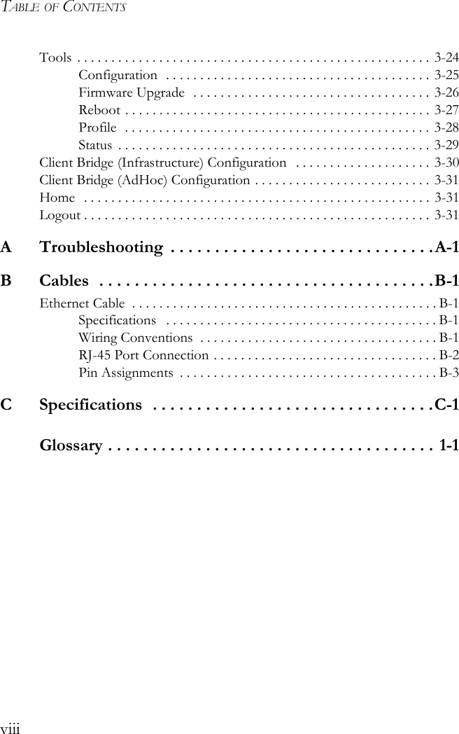 TABLE OF CONTENTSviiiTools  . . . . . . . . . . . . . . . . . . . . . . . . . . . . . . . . . . . . . . . . . . . . . . . . . . . . 3-24Configuration  . . . . . . . . . . . . . . . . . . . . . . . . . . . . . . . . . . . . . . . 3-25Firmware Upgrade  . . . . . . . . . . . . . . . . . . . . . . . . . . . . . . . . . . . 3-26Reboot . . . . . . . . . . . . . . . . . . . . . . . . . . . . . . . . . . . . . . . . . . . . . 3-27Profile  . . . . . . . . . . . . . . . . . . . . . . . . . . . . . . . . . . . . . . . . . . . . .  3-28Status  . . . . . . . . . . . . . . . . . . . . . . . . . . . . . . . . . . . . . . . . . . . . . . 3-29Client Bridge (Infrastructure) Configuration   . . . . . . . . . . . . . . . . . . . . 3-30Client Bridge (AdHoc) Configuration . . . . . . . . . . . . . . . . . . . . . . . . . . 3-31Home  . . . . . . . . . . . . . . . . . . . . . . . . . . . . . . . . . . . . . . . . . . . . . . . . . . . 3-31Logout . . . . . . . . . . . . . . . . . . . . . . . . . . . . . . . . . . . . . . . . . . . . . . . . . . . 3-31A  Troubleshooting  . . . . . . . . . . . . . . . . . . . . . . . . . . . . . .A-1B  Cables  . . . . . . . . . . . . . . . . . . . . . . . . . . . . . . . . . . . . . .B-1Ethernet Cable  . . . . . . . . . . . . . . . . . . . . . . . . . . . . . . . . . . . . . . . . . . . . . B-1Specifications   . . . . . . . . . . . . . . . . . . . . . . . . . . . . . . . . . . . . . . . . B-1Wiring Conventions  . . . . . . . . . . . . . . . . . . . . . . . . . . . . . . . . . . . B-1RJ-45 Port Connection . . . . . . . . . . . . . . . . . . . . . . . . . . . . . . . . . B-2Pin Assignments  . . . . . . . . . . . . . . . . . . . . . . . . . . . . . . . . . . . . . . B-3C  Specifications  . . . . . . . . . . . . . . . . . . . . . . . . . . . . . . . .C-1Glossary . . . . . . . . . . . . . . . . . . . . . . . . . . . . . . . . . . . . . 1-1