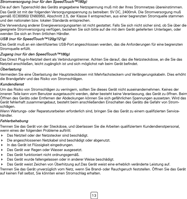 13Stromversorgung (nur für den SpeedTouch™180g)Die auf dem Typenschild des Geräts angegebene Netzspannung muß mit der Ihres Stromnetzes übereinstimmen.Das Gerät ist mit der folgenden Versorgungsspannung zu betreiben: 5V DC, 2400mA. Die Stromversorgung muß gemäß IEC60950/ EN60950, Abschnitt 2.5, der Klasse II entsprechen, aus einer begrenzten Stromquelle stammen und den nationalen bzw. lokalen Standards entsprechen.Die Verwendung anderer Energieversorgungsarten ist nicht gestattet. Falls Sie sich nicht sicher sind, ob Sie über die geeignete Stromversorgung verfügen, beziehen Sie sich bitte auf die mit dem Gerät gelieferten Unterlagen, oder wenden Sie sich an Ihren örtlichen Händler.USB (nur für SpeedTouch™120g/121g)Das Gerät muß an ein identifiziertes USB-Port angeschlossen werden, das die Anforderungen für eine begrenzten Stromquelle erfüllt.Zugang (nur für den SpeedTouch™180g)Das Direct Plug-In-Netzteil dient als Verbindungstrenner. Achten Sie darauf, das die Netzsteckdose, an die Sie das Netzteil anschließen, leicht zugänglich ist und sich möglichst nah beim Gerät befindet.ÜberlastungVermeiden Sie eine Überlastung der Hauptsteckdosen mit Mehrfachsteckern und Verlängerungskabeln. Dies erhöht die Brandgefahr und das Risiko von Stromschlägen.KundendienstUm das Risiko von Stromschlägen zu verringern, sollten Sie dieses Gerät nicht auseinandernehmen. Keines der inneren Teile kann vom Benutzer ausgetauscht werden, daher besteht keine Veranlassung, das Gerät zu öffnen. Beim Öffnen des Geräts oder Entfernen der Abdeckungen können Sie sich gefährlichen Spannungen aussetzen. Wird das Gerät fehlerhaft zusammengebaut, besteht beim anschließenden Einschalten des Geräts die Gefahr von Strom-schlägen.Wenn Wartungs- oder Reparaturarbeiten erforderlich sind, bringen Sie das Gerät zu einem qualifizierten Service-händler.FehlerbehebungTrennen Sie das Gerät von der Steckdose, und überlassen Sie die Arbeiten qualifiziertem Kundendienstpersonal, wenn eines der folgenden Probleme auftritt:Das Netzteil oder der Netzstecker sind beschädigt.Die angeschlossenen Netzkabel sind beschädigt oder abgenutzt.In das Gerät ist Flüssigkeit eingedrungen.Das Gerät war Regen oder Wasser ausgesetzt.Das Gerät funktioniert nicht ordnungsgemäß.Das Gerät wurde fallengelassen oder in anderer Weise beschädigt.Das Gerät weist Zeichen von Überhitzung auf.Das Gerät weist eine erheblich veränderte Leistung auf.Trennen Sie das Gerät unverzüglich vom Netz, wenn Sie Brand- oder Rauchgeruch feststellen. Öffnen Sie das Gerät auf keinen Fall selbst, Sie könnten einen Stromschlag erhalten.