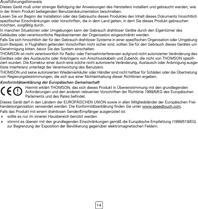 14AusführungshinweisDieses Gerät muß unter strenger Befolgung der Anweisungen des Herstellers installiert und gebraucht werden, wie in der Ihrem Produkt beiliegenden Benutzerdokumentation beschrieben.Lesen Sie vor Beginn der Installation oder des Gebrauchs dieses Produktes den Inhalt dieses Dokuments hinsichtlich spezifischer Einschränkungen oder Vorschriften, die in dem Land gelten, in dem Sie dieses Produkt gebrauchen möchten, sorgfältig durch. In manchen Situationen oder Umgebungen kann der Gebrauch drahtloser Geräte durch den Eigentümer des Gebäudes oder verantwortliche Repräsentanten der Organisation eingeschränkt werden.Falls Sie sich hinsichtlich der für den Gebrauch drahtloser Systeme in einer spezifischen Organisation oder Umgebung (zum Beispiel, in Flughäfen) geltenden Vorschriften nicht sicher sind, sollten Sie für den Gebrauch dieses Gerätes um Genehmigung bitten, bevor Sie das System einschalten.THOMSON ist nicht verantwortlich für Radio- oder Fernsehinterferenzen aufgrund nicht autorisierter Veränderung des Gerätes oder des Austauschs oder Anbringens von Anschlusskabeln und Zubehör, die nicht von THOMSON spezifi-ziert wurden. Die Korrektur einer durch eine solche nicht autorisierte Veränderung, Austausch oder Anbringung ausge-löste Interferenz unterliegt der Verantwortung des Benutzers.THOMSON und seine autorisierten Wiederverkäufer oder Händler sind nicht haftbar für Schäden oder die Übertretung von Regierungsbestimmungen, die sich aus einer Nichteinhaltung dieser Richtlinien ergeben.Konformitätserklärung der Europäischen GemeinschaftDieses Gerät darf in den Ländern der EUROPÄISCHEN UNION sowie in allen Mitgliedsländer der Europäischen Frei-handelsorganisation verwendet werden. Die Konformitätserklärung finden Sie unter www.speedtouch.com.Falls das Produkt mit einem drahtlosen Sender/Empfänger ausgerüstet ist:sollte es nur im inneren Hausbereich benützt werden.stimmt es überein mit den grundlegenden Einschränkungen gemäß die Europäische Empfehlung (1999/519/EG) zur Begrenzung der Exposition der Bevölkerung gegenüber elektromagnetischen Feldern.!Hiermit erklärt THOMSON, das sich dieses Produkt in Übereinstimmung mit den grundlegenden Anforderungen und den anderen relevanten Vorschriften der Richtlinie 1999/5/EG des Europäischen Parlaments und des Rates befindet.