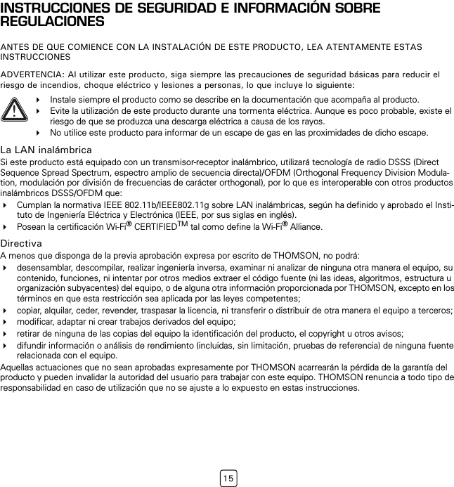 15INSTRUCCIONES DE SEGURIDAD E INFORMACIÓN SOBRE REGULACIONESANTES DE QUE COMIENCE CON LA INSTALACIÓN DE ESTE PRODUCTO, LEA ATENTAMENTE ESTAS INSTRUCCIONESADVERTENCIA: Al utilizar este producto, siga siempre las precauciones de seguridad básicas para reducir el riesgo de incendios, choque eléctrico y lesiones a personas, lo que incluye lo siguiente:La LAN inalámbricaSi este producto está equipado con un transmisor-receptor inalámbrico, utilizará tecnología de radio DSSS (Direct Sequence Spread Spectrum, espectro amplio de secuencia directa)/OFDM (Orthogonal Frequency Division Modula-tion, modulación por división de frecuencias de carácter orthogonal), por lo que es interoperable con otros productos inalámbricos DSSS/OFDM que:Cumplan la normativa IEEE 802.11b/IEEE802.11g sobre LAN inalámbricas, según ha definido y aprobado el Insti-tuto de Ingeniería Eléctrica y Electrónica (IEEE, por sus siglas en inglés).Posean la certificación Wi-Fi® CERTIFIEDTM tal como define la Wi-Fi® Alliance.DirectivaA menos que disponga de la previa aprobación expresa por escrito de THOMSON, no podrá:desensamblar, descompilar, realizar ingeniería inversa, examinar ni analizar de ninguna otra manera el equipo, su contenido, funciones, ni intentar por otros medios extraer el código fuente (ni las ideas, algoritmos, estructura u organización subyacentes) del equipo, o de alguna otra información proporcionada por THOMSON, excepto en los términos en que esta restricción sea aplicada por las leyes competentes;copiar, alquilar, ceder, revender, traspasar la licencia, ni transferir o distribuir de otra manera el equipo a terceros;modificar, adaptar ni crear trabajos derivados del equipo;retirar de ninguna de las copias del equipo la identificación del producto, el copyright u otros avisos;difundir información o análisis de rendimiento (incluidas, sin limitación, pruebas de referencia) de ninguna fuente relacionada con el equipo.Aquellas actuaciones que no sean aprobadas expresamente por THOMSON acarrearán la pérdida de la garantía del producto y pueden invalidar la autoridad del usuario para trabajar con este equipo. THOMSON renuncia a todo tipo de responsabilidad en caso de utilización que no se ajuste a lo expuesto en estas instrucciones.!Instale siempre el producto como se describe en la documentación que acompaña al producto.Evite la utilización de este producto durante una tormenta eléctrica. Aunque es poco probable, existe el riesgo de que se produzca una descarga eléctrica a causa de los rayos.No utilice este producto para informar de un escape de gas en las proximidades de dicho escape.