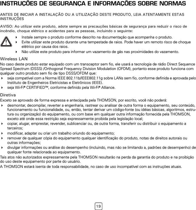 19INSTRUÇÕES DE SEGURANÇA E INFORMAÇÕES SOBRE NORMASANTES DE INICIAR A INSTALAÇÃO OU A UTILIZAÇÃO DESTE PRODUTO, LEIA ATENTAMENTE ESTAS INSTRUÇÕESAVISO: Ao utilizar este produto, adote sempre as precauções básicas de segurança para reduzir o risco de incêndio, choque elétrico e acidentes para as pessoas, incluindo o seguinte:Wireless LANNo caso deste produto estar equipado com um transceptor sem fio, ele usará a tecnologia de rádio Direct Sequence Spread Spectrum (DSSS) /Orthogonal Frequency Division Modulation (OFDM), portanto esse produto funciona com qualguer outro produto sem fio de tipo DSSS/OFDM que:seja compatível com a Norma IEEE 802.11b/IEEE802.11g sobre LANs sem fio, conforme definida e aprovada pelo Instituto de Engenheiros Eletricistas e Eletrônicos (IEEE).seja Wi-Fi® CERTIFIEDTM, conforme definido pela Wi-Fi® Alliance.DiretivaExceto se aprovado de forma expressa e antecipada pela THOMSON, por escrito, você não poderá:desmontar, decompilar, reverter a engenharia, rastrear ou analisar de outra forma o equipamento, seu conteúdo, funcionamento ou funcionalidade, ou, então, tentar derivar um código-fonte (ou idéias básicas, algoritmos, estru-tura ou organização) do equipamento, ou com base em qualquer outra informação fornecida pela THOMSON, exceto até onde essa restrição seja expressamente proibida pela legislação local;copiar, alugar, emprestar, revender, sublicenciar ou, de outra forma, transferir ou distribuir o equipamento a terceiros;modificar, adaptar ou criar um trabalho oriundo do equipamento;remover de qualquer cópia do equipamento qualquer identificação do produto, notas de direitos autorais ou outras informações;divulgar informações ou análise do desempenho (incluindo, mas não se limitando a, padrões de desempenho) de qualquer fonte relacionada ao equipamento.Tais atos não autorizados expressamente pela THOMSON resultarão na perda da garantia do produto e na proibição do uso deste equipamento por parte do usuário.A THOMSON estará isenta de toda responsabilidade, no caso de uso incompatível com as instruções atuais.!Instale sempre o produto conforme descrito na documentação que acompanha o produto.Evite utilizar este produto durante uma tempestade de raios. Pode haver um remoto risco de choque elétrico por causa dos raios.Não utilize este produto para informar um vazamento de gás nas proximidades do vazamento.