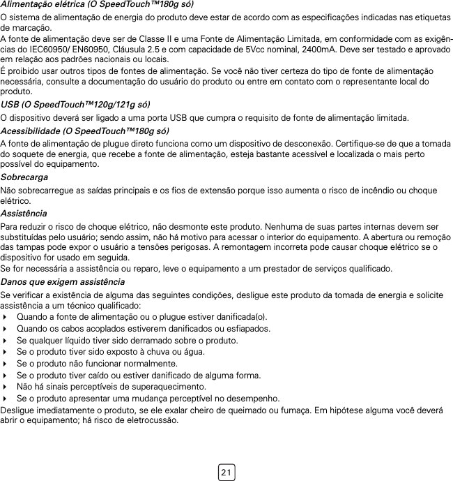 21Alimentação elétrica (O SpeedTouch™180g só)O sistema de alimentação de energia do produto deve estar de acordo com as especificações indicadas nas etiquetas de marcação.A fonte de alimentação deve ser de Classe II e uma Fonte de Alimentação Limitada, em conformidade com as exigên-cias do IEC60950/ EN60950, Cláusula 2.5 e com capacidade de 5Vcc nominal, 2400mA. Deve ser testado e aprovado em relação aos padrões nacionais ou locais.É proibido usar outros tipos de fontes de alimentação. Se você não tiver certeza do tipo de fonte de alimentação necessária, consulte a documentação do usuário do produto ou entre em contato com o representante local do produto.USB (O SpeedTouch™120g/121g só)O dispositivo deverá ser ligado a uma porta USB que cumpra o requisito de fonte de alimentação limitada.Acessibilidade (O SpeedTouch™180g só)A fonte de alimentação de plugue direto funciona como um dispositivo de desconexão. Certifique-se de que a tomada do soquete de energia, que recebe a fonte de alimentação, esteja bastante acessível e localizada o mais perto possível do equipamento.SobrecargaNão sobrecarregue as saídas principais e os fios de extensão porque isso aumenta o risco de incêndio ou choque elétrico.AssistênciaPara reduzir o risco de choque elétrico, não desmonte este produto. Nenhuma de suas partes internas devem ser substituídas pelo usuário; sendo assim, não há motivo para acessar o interior do equipamento. A abertura ou remoção das tampas pode expor o usuário a tensões perigosas. A remontagem incorreta pode causar choque elétrico se o dispositivo for usado em seguida.Se for necessária a assistência ou reparo, leve o equipamento a um prestador de serviços qualificado.Danos que exigem assistênciaSe verificar a existência de alguma das seguintes condições, desligue este produto da tomada de energia e solicite assistência a um técnico qualificado:Quando a fonte de alimentação ou o plugue estiver danificada(o).Quando os cabos acoplados estiverem danificados ou esfiapados.Se qualquer líquido tiver sido derramado sobre o produto.Se o produto tiver sido exposto à chuva ou água.Se o produto não funcionar normalmente.Se o produto tiver caído ou estiver danificado de alguma forma.Não há sinais perceptíveis de superaquecimento.Se o produto apresentar uma mudança perceptível no desempenho.Desligue imediatamente o produto, se ele exalar cheiro de queimado ou fumaça. Em hipótese alguma você deverá abrir o equipamento; há risco de eletrocussão.