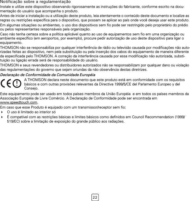 22Notificação sobre a regulamentaçãoInstale e utilize este dispositivo observando rigorosamente as instruções do fabricante, conforme escrito na docu-mentação do usuário que acompanha o produto.Antes de iniciar a instalação ou a utilização deste produto, leia atentamente o conteúdo deste documento e localize as regras ou restrições específica para o dispositivo, que possam se aplicar ao país onde você deseja usar este produto.Em algumas situações ou ambientes, o uso dos dispositivos sem fio pode ser restringido pelo proprietário do prédio ou pelos representantes responsáveis pela organização.Caso não tenha certeza sobre a política aplicável quanto ao uso de equipamentos sem fio em uma organização ou ambiente específico (em aeroportos, por exemplo), procure pedir autorização de uso deste dispositivo para ligar o equipamento.THOMSON não se responsabiliza por qualquer interferência de rádio ou televisão causada por modificações não auto-rizadas feitas ao dispositivo, nem pela substituição ou pela inserção dos cabos do equipamento de maneira diferente da especificada pelo THOMSON. A correção da interferência causada por essa modificação não autorizada, substi-tuição ou ligação errada será de responsabilidade do usuário.THOMSON e seus revendedores ou distribuidores autorizados não se responsabilizam por qualquer dano ou violação das regulamentações do governo que sejam oriundas da não observância destas diretrizes.Declaração de Conformidade da Comunidade EuropéiaEste equipamento pode ser usado em todos países membros da União Européia  e em todos os países membros da Associação Européia de Livre Comércio. A Declaração de Conformidade pode ser encontrada em www.speedtouch.com.Em caso que esse Produto é equipado com um transmissor/receptor sem fio:O uso é limitado ao interior sóÉ compatível com as restrições básicas e limites básicos como definidos em Council Recommendation (1999/519/EC) sobre a limitação de exposição do grande público aos radiações.!A THOMSON declara neste documento que este produto está em conformidade com os requisitos básicos e com outras provisões relevantes da Directiva 1999/5/CE del Parlamento Europeo y del Consejo.