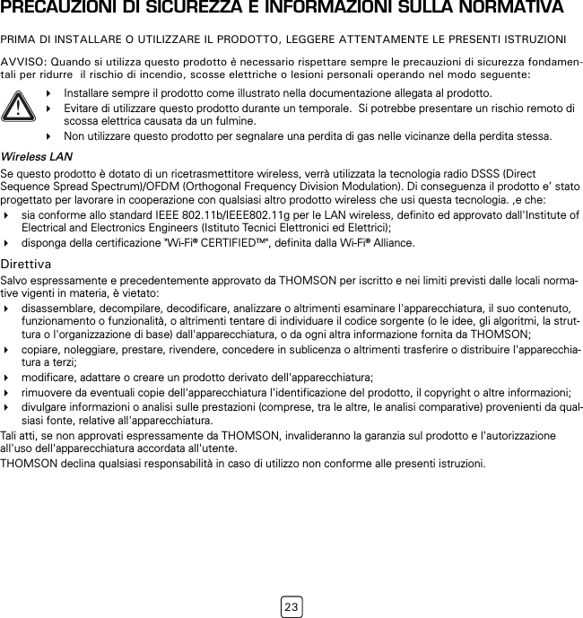 23PRECAUZIONI DI SICUREZZA E INFORMAZIONI SULLA NORMATIVAPRIMA DI INSTALLARE O UTILIZZARE IL PRODOTTO, LEGGERE ATTENTAMENTE LE PRESENTI ISTRUZIONIAVVISO: Quando si utilizza questo prodotto è necessario rispettare sempre le precauzioni di sicurezza fondamen-tali per ridurre  il rischio di incendio, scosse elettriche o lesioni personali operando nel modo seguente:Wireless LANSe questo prodotto è dotato di un ricetrasmettitore wireless, verrà utilizzata la tecnologia radio DSSS (Direct Sequence Spread Spectrum)/OFDM (Orthogonal Frequency Division Modulation). Di conseguenza il prodotto e’ stato progettato per lavorare in cooperazione con qualsiasi altro prodotto wireless che usi questa tecnologia. ,e che:sia conforme allo standard IEEE 802.11b/IEEE802.11g per le LAN wireless, definito ed approvato dall&apos;Institute of Electrical and Electronics Engineers (Istituto Tecnici Elettronici ed Elettrici);disponga della certificazione &quot;Wi-Fi® CERTIFIEDTM&quot;, definita dalla Wi-Fi® Alliance.DirettivaSalvo espressamente e precedentemente approvato da THOMSON per iscritto e nei limiti previsti dalle locali norma-tive vigenti in materia, è vietato:disassemblare, decompilare, decodificare, analizzare o altrimenti esaminare l&apos;apparecchiatura, il suo contenuto, funzionamento o funzionalità, o altrimenti tentare di individuare il codice sorgente (o le idee, gli algoritmi, la strut-tura o l&apos;organizzazione di base) dall&apos;apparecchiatura, o da ogni altra informazione fornita da THOMSON;copiare, noleggiare, prestare, rivendere, concedere in sublicenza o altrimenti trasferire o distribuire l&apos;apparecchia-tura a terzi;modificare, adattare o creare un prodotto derivato dell&apos;apparecchiatura;rimuovere da eventuali copie dell&apos;apparecchiatura l&apos;identificazione del prodotto, il copyright o altre informazioni;divulgare informazioni o analisi sulle prestazioni (comprese, tra le altre, le analisi comparative) provenienti da qual-siasi fonte, relative all&apos;apparecchiatura.Tali atti, se non approvati espressamente da THOMSON, invalideranno la garanzia sul prodotto e l&apos;autorizzazione all&apos;uso dell&apos;apparecchiatura accordata all&apos;utente.THOMSON declina qualsiasi responsabilità in caso di utilizzo non conforme alle presenti istruzioni.!Installare sempre il prodotto come illustrato nella documentazione allegata al prodotto. Evitare di utilizzare questo prodotto durante un temporale.  Si potrebbe presentare un rischio remoto di scossa elettrica causata da un fulmine.Non utilizzare questo prodotto per segnalare una perdita di gas nelle vicinanze della perdita stessa.