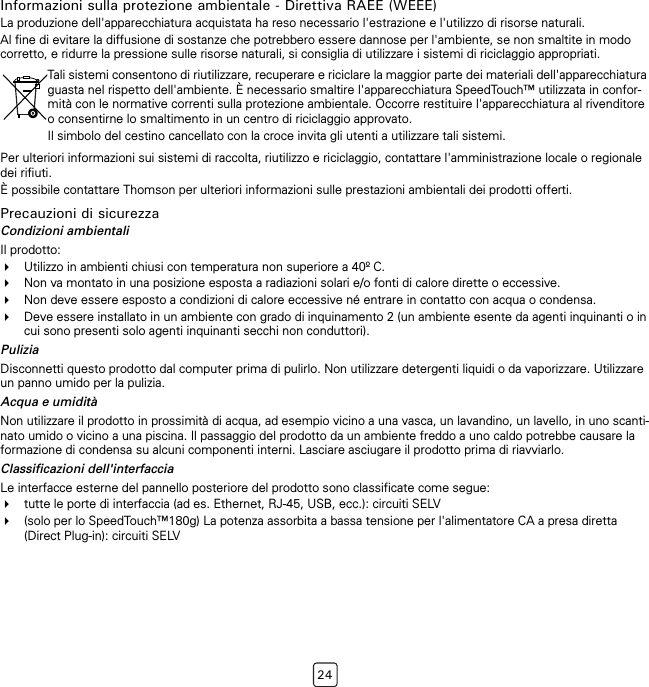 24Informazioni sulla protezione ambientale - Direttiva RAEE (WEEE)La produzione dell&apos;apparecchiatura acquistata ha reso necessario l&apos;estrazione e l&apos;utilizzo di risorse naturali.Al fine di evitare la diffusione di sostanze che potrebbero essere dannose per l&apos;ambiente, se non smaltite in modo corretto, e ridurre la pressione sulle risorse naturali, si consiglia di utilizzare i sistemi di riciclaggio appropriati.Per ulteriori informazioni sui sistemi di raccolta, riutilizzo e riciclaggio, contattare l&apos;amministrazione locale o regionale dei rifiuti.È possibile contattare Thomson per ulteriori informazioni sulle prestazioni ambientali dei prodotti offerti.Precauzioni di sicurezzaCondizioni ambientaliIl prodotto:Utilizzo in ambienti chiusi con temperatura non superiore a 40º C.Non va montato in una posizione esposta a radiazioni solari e/o fonti di calore dirette o eccessive.Non deve essere esposto a condizioni di calore eccessive né entrare in contatto con acqua o condensa.Deve essere installato in un ambiente con grado di inquinamento 2 (un ambiente esente da agenti inquinanti o in cui sono presenti solo agenti inquinanti secchi non conduttori).PuliziaDisconnetti questo prodotto dal computer prima di pulirlo. Non utilizzare detergenti liquidi o da vaporizzare. Utilizzare un panno umido per la pulizia.Acqua e umiditàNon utilizzare il prodotto in prossimità di acqua, ad esempio vicino a una vasca, un lavandino, un lavello, in uno scanti-nato umido o vicino a una piscina. Il passaggio del prodotto da un ambiente freddo a uno caldo potrebbe causare la formazione di condensa su alcuni componenti interni. Lasciare asciugare il prodotto prima di riavviarlo.Classificazioni dell&apos;interfacciaLe interfacce esterne del pannello posteriore del prodotto sono classificate come segue:tutte le porte di interfaccia (ad es. Ethernet, RJ-45, USB, ecc.): circuiti SELV(solo per lo SpeedTouch™180g) La potenza assorbita a bassa tensione per l&apos;alimentatore CA a presa diretta (Direct Plug-in): circuiti SELVTali sistemi consentono di riutilizzare, recuperare e riciclare la maggior parte dei materiali dell&apos;apparecchiatura guasta nel rispetto dell&apos;ambiente. È necessario smaltire l&apos;apparecchiatura SpeedTouch™ utilizzata in confor-mità con le normative correnti sulla protezione ambientale. Occorre restituire l&apos;apparecchiatura al rivenditore o consentirne lo smaltimento in un centro di riciclaggio approvato.Il simbolo del cestino cancellato con la croce invita gli utenti a utilizzare tali sistemi.