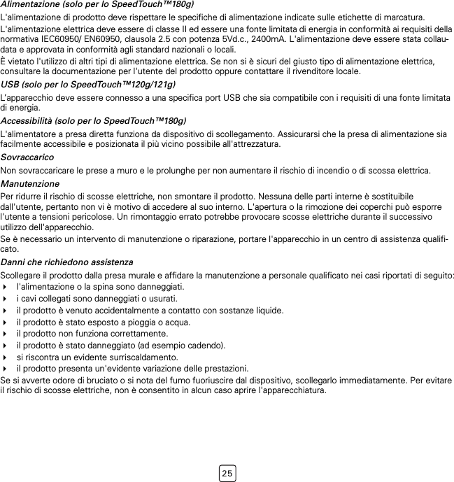 25Alimentazione (solo per lo SpeedTouch™180g)L&apos;alimentazione di prodotto deve rispettare le specifiche di alimentazione indicate sulle etichette di marcatura.L&apos;alimentazione elettrica deve essere di classe II ed essere una fonte limitata di energia in conformità ai requisiti della normativa IEC60950/ EN60950, clausola 2.5 con potenza 5Vd.c., 2400mA. L&apos;alimentazione deve essere stata collau-data e approvata in conformità agli standard nazionali o locali.È vietato l&apos;utilizzo di altri tipi di alimentazione elettrica. Se non si è sicuri del giusto tipo di alimentazione elettrica, consultare la documentazione per l&apos;utente del prodotto oppure contattare il rivenditore locale.USB (solo per lo SpeedTouch™120g/121g)L’apparecchio deve essere connesso a una specifica port USB che sia compatibile con i requisiti di una fonte limitata di energia.Accessibilità (solo per lo SpeedTouch™180g)L&apos;alimentatore a presa diretta funziona da dispositivo di scollegamento. Assicurarsi che la presa di alimentazione sia facilmente accessibile e posizionata il più vicino possibile all&apos;attrezzatura.SovraccaricoNon sovraccaricare le prese a muro e le prolunghe per non aumentare il rischio di incendio o di scossa elettrica.ManutenzionePer ridurre il rischio di scosse elettriche, non smontare il prodotto. Nessuna delle parti interne è sostituibile dall&apos;utente, pertanto non vi è motivo di accedere al suo interno. L&apos;apertura o la rimozione dei coperchi può esporre l&apos;utente a tensioni pericolose. Un rimontaggio errato potrebbe provocare scosse elettriche durante il successivo utilizzo dell&apos;apparecchio.Se è necessario un intervento di manutenzione o riparazione, portare l&apos;apparecchio in un centro di assistenza qualifi-cato.Danni che richiedono assistenzaScollegare il prodotto dalla presa murale e affidare la manutenzione a personale qualificato nei casi riportati di seguito:l&apos;alimentazione o la spina sono danneggiati.i cavi collegati sono danneggiati o usurati.il prodotto è venuto accidentalmente a contatto con sostanze liquide.il prodotto è stato esposto a pioggia o acqua.il prodotto non funziona correttamente.il prodotto è stato danneggiato (ad esempio cadendo).si riscontra un evidente surriscaldamento.il prodotto presenta un&apos;evidente variazione delle prestazioni.Se si avverte odore di bruciato o si nota del fumo fuoriuscire dal dispositivo, scollegarlo immediatamente. Per evitare il rischio di scosse elettriche, non è consentito in alcun caso aprire l&apos;apparecchiatura.