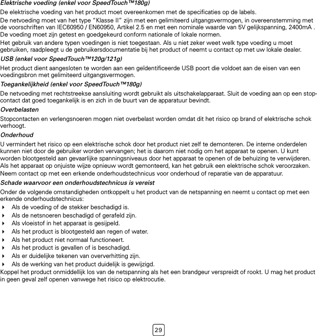 29Elektrische voeding (enkel voor SpeedTouch™180g)De elektrische voeding van het product moet overeenkomen met de specificaties op de labels.De netvoeding moet van het type “Klasse II” zijn met een gelimiteerd uitgangsvermogen, in overeenstemming met de voorschriften van IEC60950 / EN60950, Artikel 2.5 en met een nominale waarde van 5V gelijkspanning, 2400mA . De voeding moet zijn getest en goedgekeurd conform nationale of lokale normen.Het gebruik van andere typen voedingen is niet toegestaan. Als u niet zeker weet welk type voeding u moet gebruiken, raadpleegt u de gebruikersdocumentatie bij het product of neemt u contact op met uw lokale dealer.USB (enkel voor SpeedTouch™120g/121g)Het product dient aangesloten te worden aan een geïdentificeerde USB poort die voldoet aan de eisen van een voedingsbron met gelimiteerd uitgangsvermogen.Toegankelijkheid (enkel voor SpeedTouch™180g)De netvoeding met rechtstreekse aansluiting wordt gebruikt als uitschakelapparaat. Sluit de voeding aan op een stop-contact dat goed toegankelijk is en zich in de buurt van de apparatuur bevindt.OverbelastenStopcontacten en verlengsnoeren mogen niet overbelast worden omdat dit het risico op brand of elektrische schok verhoogt.OnderhoudU vermindert het risico op een elektrische schok door het product niet zelf te demonteren. De interne onderdelen kunnen niet door de gebruiker worden vervangen; het is daarom niet nodig om het apparaat te openen. U kunt worden blootgesteld aan gevaarlijke spanningsniveaus door het apparaat te openen of de behuizing te verwijderen. Als het apparaat op onjuiste wijze opnieuw wordt gemonteerd, kan het gebruik een elektrische schok veroorzaken.Neem contact op met een erkende onderhoudstechnicus voor onderhoud of reparatie van de apparatuur.Schade waarvoor een onderhoudstechnicus is vereistOnder de volgende omstandigheden ontkoppelt u het product van de netspanning en neemt u contact op met een erkende onderhoudstechnicus:Als de voeding of de stekker beschadigd is.Als de netsnoeren beschadigd of gerafeld zijn.Als vloeistof in het apparaat is gesijpeld.Als het product is blootgesteld aan regen of water.Als het product niet normaal functioneert.Als het product is gevallen of is beschadigd.Als er duidelijke tekenen van oververhitting zijn.Als de werking van het product duidelijk is gewijzigd.Koppel het product onmiddellijk los van de netspanning als het een brandgeur verspreidt of rookt. U mag het product in geen geval zelf openen vanwege het risico op elektrocutie.