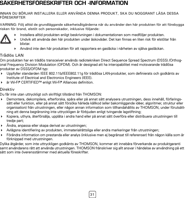 31SÄKERHETSFÖRESKRIFTER OCH -INFORMATIONINNAN DU BÖRJAR INSTALLERA ELLER ANVÄNDA DENNA PRODUKT, SKA DU NOGGRANT LÄSA DESSA FÖRESKRIFTERVARNING: Följ alltid de grundläggande säkerhetsåtgärderna när du använder den här produkten för att förebygga risken för brand, elstöt och personskador, inklusive följande:Trådlös LANOm produkten har en trådlös transceiver används radiotekniken Direct Sequence Spread Spectrum (DSSS) /Orthog-onal Frequency Division Modulation (OFDM). Och är designad att ha interopabilitet med motsvarande trådlösa produkter av DSSS/OFDM typ:Uppfyller standarden IEEE 802.11b/IEEE802.11g för trådlösa LAN-produkter, som definierats och godkänts av Institute of Electrical and Electronics Engineers (IEEE).är Wi-Fi® CERTIFIEDTM enligt Wi-Fi® Alliances definition.DirektivDu får inte utan uttryckligt och skriftligt tillstånd från THOMSON:Demontera, dekompilera, efterforska, spåra eller på annat sätt analysera utrustningen, dess innehåll, förfarings-sätt eller funktion, eller på annat sätt försöka härleda källkod (eller bakomliggande idéer, algoritmer, struktur eller organisation) från utrustningen, eller någon annan information som tillhandahållits av THOMSON, under förutsätt-ning att denna begränsning inte uttryckligen är förbjuden enligt tvingande lagstiftning;Kopiera, uthyra, återförsälja, upplåta i andra hand eller på annat sätt överföra eller distribuera utrustningen till tredje part;Ändra, anpassa eller skapa derivat av utrustningen;Avlägsna identifiering av produkten, immaterialrättsliga eller andra markeringar från utrustningen;Förändra information om prestanda eller analys (inklusive men ej begränsat till referenser) från någon källa som är förknippad med utrustningen.Dylika åtgärder, som inte uttryckligen godkänts av THOMSON, kommer att innebära förverkande av produktgaranti samt användarens rätt att använda utrustningen. THOMSON frånskriver sig allt ansvar i händelse av användning på ett sätt som inte överensstämmer med aktuella föreskrifter.!Installera alltid produkten enligt beskrivningen i dokumentationen som medföljer produkten.Undvik att använda den här produkten under åskoväder. Det kan finnas en liten risk för elstötar från blixtar.Använd inte den här produkten för att rapportera en gasläcka i närheten av själva gasläckan.