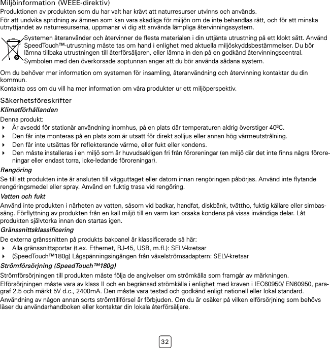 32Miljöinformation (WEEE-direktiv)Produktionen av produkten som du har valt har krävt att naturresurser utvinns och används.För att undvika spridning av ämnen som kan vara skadliga för miljön om de inte behandlas rätt, och för att minska utnyttjandet av naturresurserna, uppmanar vi dig att använda lämpliga återvinningssystem.Om du behöver mer information om systemen för insamling, återanvändning och återvinning kontaktar du din kommun.Kontakta oss om du vill ha mer information om våra produkter ur ett miljöperspektiv.SäkerhetsföreskrifterKlimatförhållandenDenna produkt:Är avsedd för stationär användning inomhus, på en plats där temperaturen aldrig överstiger 40ºC.Den får inte monteras på en plats som är utsatt för direkt solljus eller annan hög värmeutstrålning.Den får inte utsättas för reflekterande värme, eller fukt eller kondens.Den måste installeras i en miljö som är huvudsakligen fri från föroreningar (en miljö där det inte finns några förore-ningar eller endast torra, icke-ledande föroreningar).RengöringSe till att produkten inte är ansluten till vägguttaget eller datorn innan rengöringen påbörjas. Använd inte flytande rengöringsmedel eller spray. Använd en fuktig trasa vid rengöring.Vatten och fuktAnvänd inte produkten i närheten av vatten, såsom vid badkar, handfat, diskbänk, tvättho, fuktig källare eller simbas-säng. Förflyttning av produkten från en kall miljö till en varm kan orsaka kondens på vissa invändiga delar. Låt produkten självtorka innan den startas igen.GränssnittsklassificeringDe externa gränssnitten på produkts bakpanel är klassificerade så här:Alla gränssnittsportar (t.ex. Ethernet, RJ-45, USB, m.fl.): SELV-kretsar(SpeedTouch™180g) Lågspänningsingången från växelströmsadaptern: SELV-kretsarStrömförsörjning (SpeedTouch™180g)Strömförsörjningen till produkten måste följa de angivelser om strömkälla som framgår av märkningen.Elförsörjningen måste vara av klass II och en begränsad strömkälla i enlighet med kraven i IEC60950/ EN60950, para-graf 2.5 och märkt 5V d.c., 2400mA. Den måste vara testad och godkänd enligt nationell eller lokal standard.Användning av någon annan sorts strömtillförsel är förbjuden. Om du är osäker på vilken elförsörjning som behövs läser du användarhandboken eller kontaktar din lokala återförsäljare.Systemen återanvänder och återvinner de flesta materialen i din uttjänta utrustning på ett klokt sätt. Använd SpeedTouch™-utrustning måste tas om hand i enlighet med aktuella miljöskyddsbestämmelser. Du bör lämna tillbaka utrustningen till återförsäljaren, eller lämna in den på en godkänd återvinningscentral.Symbolen med den överkorsade soptunnan anger att du bör använda sådana system.