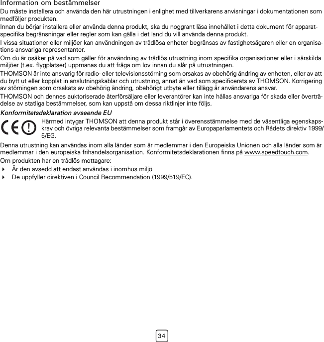 34Information om bestämmelserDu måste installera och använda den här utrustningen i enlighet med tillverkarens anvisningar i dokumentationen som medföljer produkten.Innan du börjar installera eller använda denna produkt, ska du noggrant läsa innehållet i detta dokument för apparat-specifika begränsningar eller regler som kan gälla i det land du vill använda denna produkt.I vissa situationer eller miljöer kan användningen av trådlösa enheter begränsas av fastighetsägaren eller en organisa-tions ansvariga representanter.Om du är osäker på vad som gäller för användning av trådlös utrustning inom specifika organisationer eller i särskilda miljöer (t.ex. flygplatser) uppmanas du att fråga om lov innan du slår på utrustningen.THOMSON är inte ansvarig för radio- eller televisionsstörning som orsakas av obehörig ändring av enheten, eller av att du bytt ut eller kopplat in anslutningskablar och utrustning, annat än vad som specificerats av THOMSON. Korrigering av störningen som orsakats av obehörig ändring, obehörigt utbyte eller tillägg är användarens ansvar.THOMSON och dennes auktoriserade återförsäljare eller leverantörer kan inte hållas ansvariga för skada eller överträ-delse av statliga bestämmelser, som kan uppstå om dessa riktlinjer inte följs.Konformitetsdeklaration avseende EUDenna utrustning kan användas inom alla länder som är medlemmar i den Europeiska Unionen och alla länder som är medlemmar i den europeiska frihandelsorganisation. Konformitetsdeklarationen finns på www.speedtouch.com.Om produkten har en trådlös mottagare:Är den avsedd att endast användas i inomhus miljöDe uppfyller direktiven i Council Recommendation (1999/519/EC).!Härmed intygar THOMSON att denna produkt står i överensstämmelse med de väsentliga egenskaps-krav och övriga relevanta bestämmelser som framgår av Europaparlamentets och Rådets direktiv 1999/5/EG.