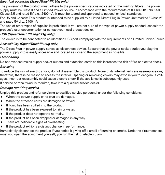 4Electrical powering (SpeedTouch™180g only)The powering of the product must adhere to the power specifications indicated on the marking labels. The power supply must be Class II and a Limited Power Source in accordance with the requirements of IEC60950/ EN60950, Clause 2.5 and rated 5V d.c., 2400mA. It must be tested and approved to national or local standards.For US and Canada: This product is intended to be supplied by a Listed Direct Plug-in Power Unit marked “Class 2” and rated 5V d.c., 2400mA .The use of other types of supplies is prohibited. If you are not sure of the type of power supply needed, consult the product&apos;s user documentation or contact your local product dealer.USB (SpeedTouch™120g/121g only)The device is to be connected to an identified USB port complying with the requirements of a Limited Power Source.Accessibility (SpeedTouch™180g only)The Direct Plug-in power supply serves as disconnect device. Be sure that the power socket outlet you plug the power supply into is easily accessible and located as close to the equipment as possible.OverloadingDo not overload mains supply socket outlets and extension cords as this increases the risk of fire or electric shock.ServicingTo reduce the risk of electric shock, do not disassemble this product. None of its internal parts are user-replaceable; therefore, there is no reason to access the interior. Opening or removing covers may expose you to dangerous volt-ages. Incorrect reassembly could cause electric shock if the appliance is subsequently used.If service or repair work is required, take it to a qualified service dealer.Damage requiring serviceUnplug this product and refer servicing to qualified service personnel under the following conditions:When the power supply or its plug are damaged.When the attached cords are damaged or frayed.If liquid has been spilled into the product.If the product has been exposed to rain or water.If the product does not operate normally.If the product has been dropped or damaged in any way.There are noticeable signs of overheating.If the product exhibits a distinct change in performance.Immediately disconnect the product if you notice it giving off a smell of burning or smoke. Under no circumstances must you open the equipment yourself; you run the risk of electrocution.